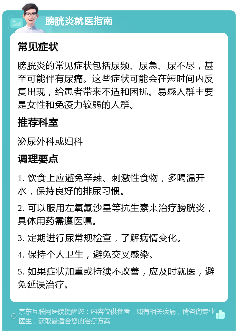 膀胱炎就医指南 常见症状 膀胱炎的常见症状包括尿频、尿急、尿不尽，甚至可能伴有尿痛。这些症状可能会在短时间内反复出现，给患者带来不适和困扰。易感人群主要是女性和免疫力较弱的人群。 推荐科室 泌尿外科或妇科 调理要点 1. 饮食上应避免辛辣、刺激性食物，多喝温开水，保持良好的排尿习惯。 2. 可以服用左氧氟沙星等抗生素来治疗膀胱炎，具体用药需遵医嘱。 3. 定期进行尿常规检查，了解病情变化。 4. 保持个人卫生，避免交叉感染。 5. 如果症状加重或持续不改善，应及时就医，避免延误治疗。