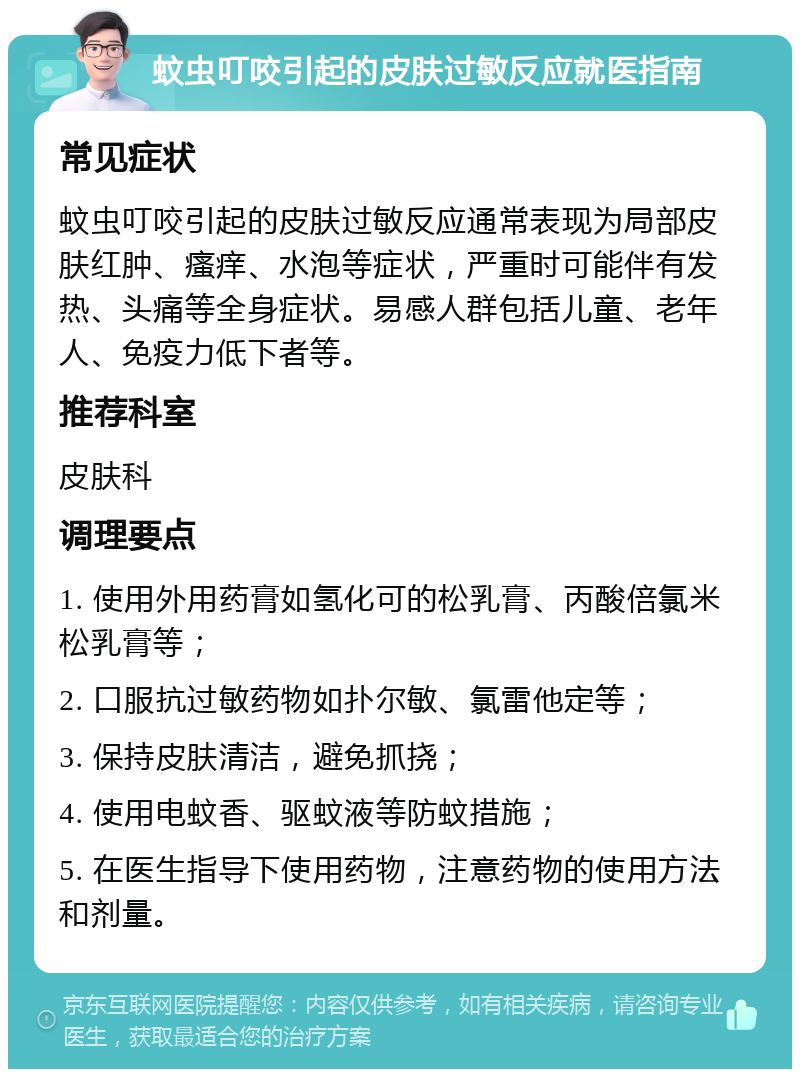 蚊虫叮咬引起的皮肤过敏反应就医指南 常见症状 蚊虫叮咬引起的皮肤过敏反应通常表现为局部皮肤红肿、瘙痒、水泡等症状，严重时可能伴有发热、头痛等全身症状。易感人群包括儿童、老年人、免疫力低下者等。 推荐科室 皮肤科 调理要点 1. 使用外用药膏如氢化可的松乳膏、丙酸倍氯米松乳膏等； 2. 口服抗过敏药物如扑尔敏、氯雷他定等； 3. 保持皮肤清洁，避免抓挠； 4. 使用电蚊香、驱蚊液等防蚊措施； 5. 在医生指导下使用药物，注意药物的使用方法和剂量。