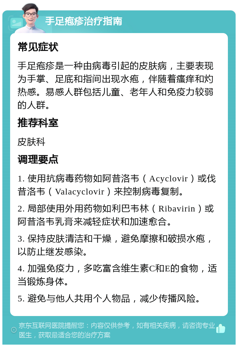 手足疱疹治疗指南 常见症状 手足疱疹是一种由病毒引起的皮肤病，主要表现为手掌、足底和指间出现水疱，伴随着瘙痒和灼热感。易感人群包括儿童、老年人和免疫力较弱的人群。 推荐科室 皮肤科 调理要点 1. 使用抗病毒药物如阿昔洛韦（Acyclovir）或伐昔洛韦（Valacyclovir）来控制病毒复制。 2. 局部使用外用药物如利巴韦林（Ribavirin）或阿昔洛韦乳膏来减轻症状和加速愈合。 3. 保持皮肤清洁和干燥，避免摩擦和破损水疱，以防止继发感染。 4. 加强免疫力，多吃富含维生素C和E的食物，适当锻炼身体。 5. 避免与他人共用个人物品，减少传播风险。