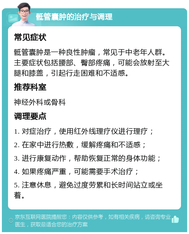 骶管囊肿的治疗与调理 常见症状 骶管囊肿是一种良性肿瘤，常见于中老年人群。主要症状包括腰部、臀部疼痛，可能会放射至大腿和膝盖，引起行走困难和不适感。 推荐科室 神经外科或骨科 调理要点 1. 对症治疗，使用红外线理疗仪进行理疗； 2. 在家中进行热敷，缓解疼痛和不适感； 3. 进行康复动作，帮助恢复正常的身体功能； 4. 如果疼痛严重，可能需要手术治疗； 5. 注意休息，避免过度劳累和长时间站立或坐着。