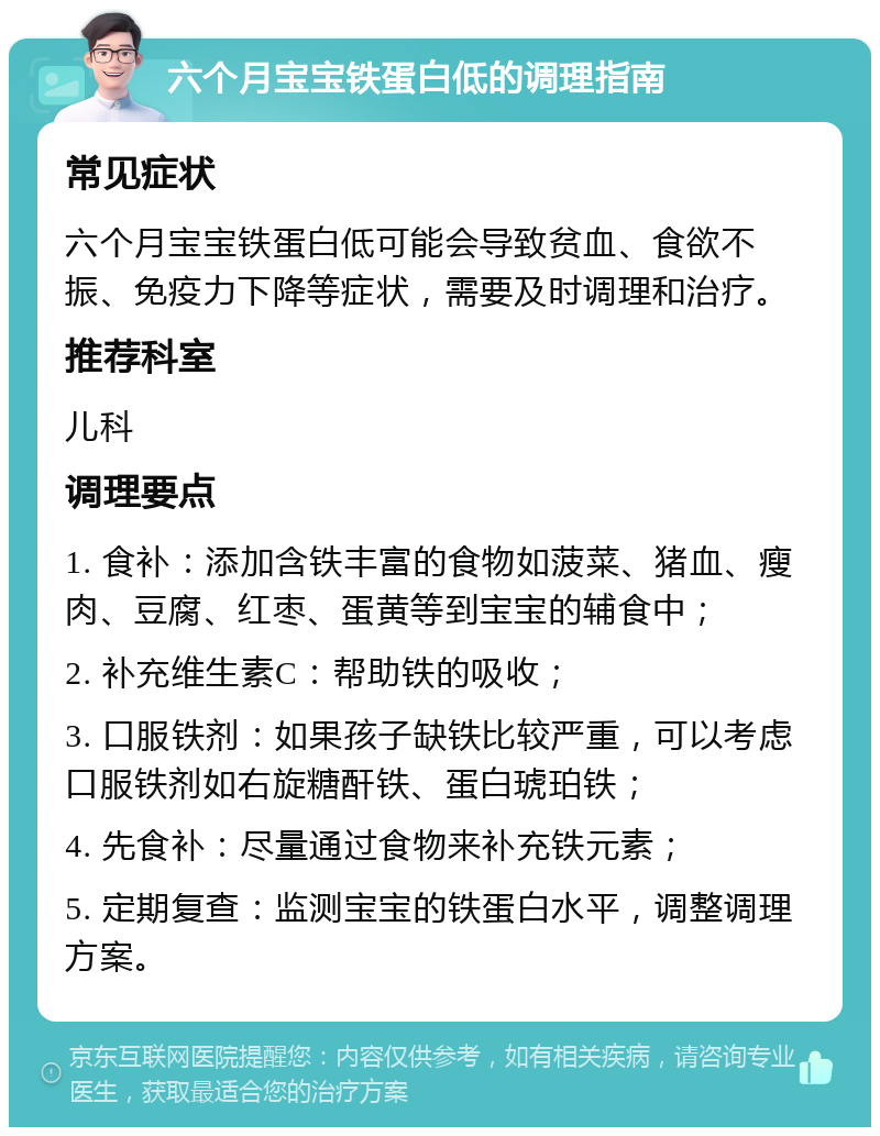 六个月宝宝铁蛋白低的调理指南 常见症状 六个月宝宝铁蛋白低可能会导致贫血、食欲不振、免疫力下降等症状，需要及时调理和治疗。 推荐科室 儿科 调理要点 1. 食补：添加含铁丰富的食物如菠菜、猪血、瘦肉、豆腐、红枣、蛋黄等到宝宝的辅食中； 2. 补充维生素C：帮助铁的吸收； 3. 口服铁剂：如果孩子缺铁比较严重，可以考虑口服铁剂如右旋糖酐铁、蛋白琥珀铁； 4. 先食补：尽量通过食物来补充铁元素； 5. 定期复查：监测宝宝的铁蛋白水平，调整调理方案。