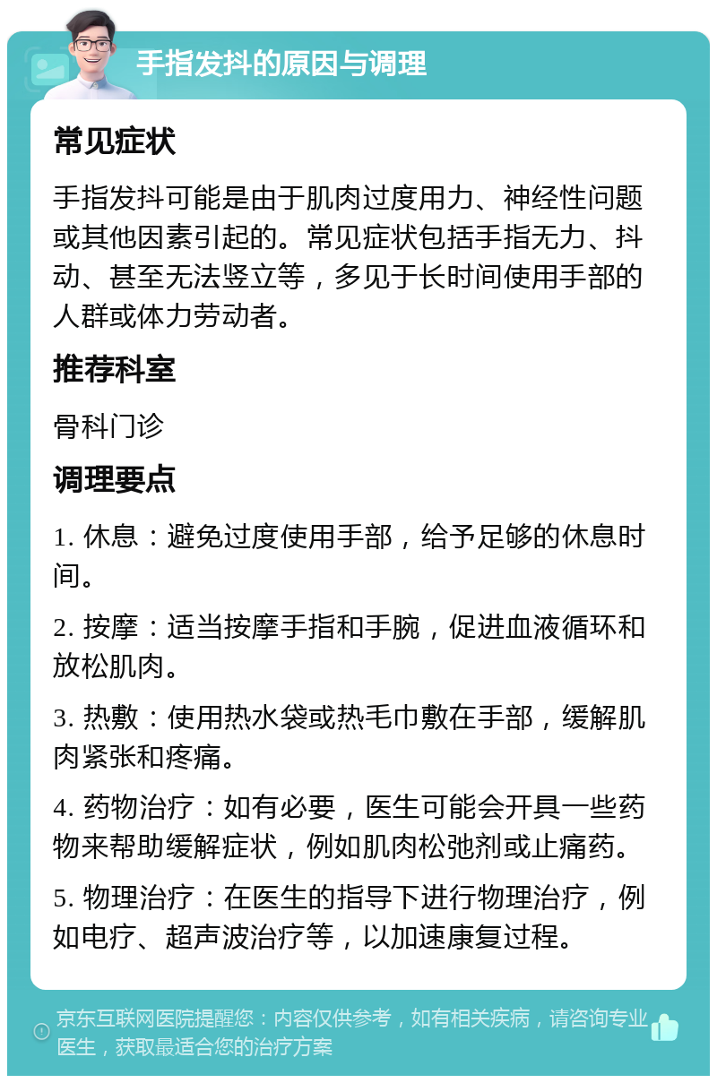 手指发抖的原因与调理 常见症状 手指发抖可能是由于肌肉过度用力、神经性问题或其他因素引起的。常见症状包括手指无力、抖动、甚至无法竖立等，多见于长时间使用手部的人群或体力劳动者。 推荐科室 骨科门诊 调理要点 1. 休息：避免过度使用手部，给予足够的休息时间。 2. 按摩：适当按摩手指和手腕，促进血液循环和放松肌肉。 3. 热敷：使用热水袋或热毛巾敷在手部，缓解肌肉紧张和疼痛。 4. 药物治疗：如有必要，医生可能会开具一些药物来帮助缓解症状，例如肌肉松弛剂或止痛药。 5. 物理治疗：在医生的指导下进行物理治疗，例如电疗、超声波治疗等，以加速康复过程。