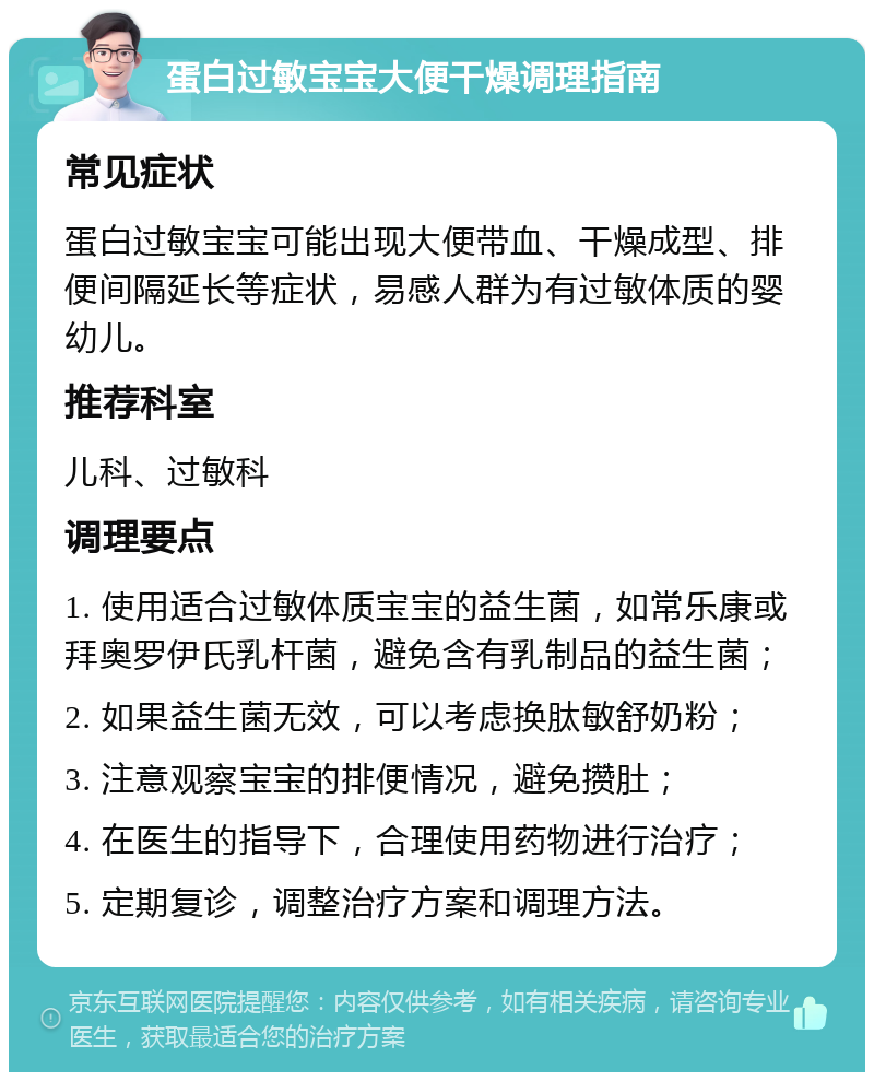 蛋白过敏宝宝大便干燥调理指南 常见症状 蛋白过敏宝宝可能出现大便带血、干燥成型、排便间隔延长等症状，易感人群为有过敏体质的婴幼儿。 推荐科室 儿科、过敏科 调理要点 1. 使用适合过敏体质宝宝的益生菌，如常乐康或拜奥罗伊氏乳杆菌，避免含有乳制品的益生菌； 2. 如果益生菌无效，可以考虑换肽敏舒奶粉； 3. 注意观察宝宝的排便情况，避免攒肚； 4. 在医生的指导下，合理使用药物进行治疗； 5. 定期复诊，调整治疗方案和调理方法。