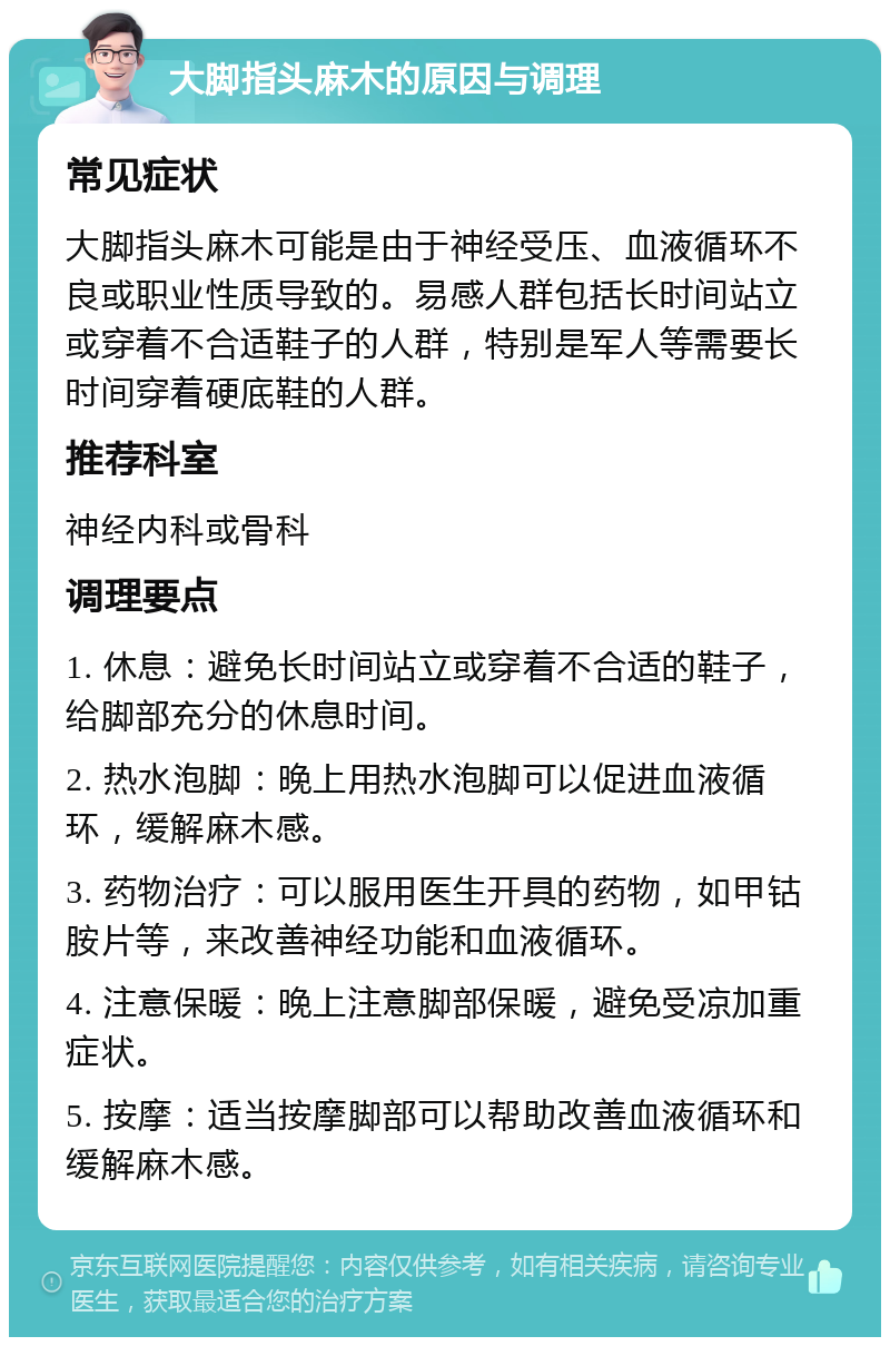 大脚指头麻木的原因与调理 常见症状 大脚指头麻木可能是由于神经受压、血液循环不良或职业性质导致的。易感人群包括长时间站立或穿着不合适鞋子的人群，特别是军人等需要长时间穿着硬底鞋的人群。 推荐科室 神经内科或骨科 调理要点 1. 休息：避免长时间站立或穿着不合适的鞋子，给脚部充分的休息时间。 2. 热水泡脚：晚上用热水泡脚可以促进血液循环，缓解麻木感。 3. 药物治疗：可以服用医生开具的药物，如甲钴胺片等，来改善神经功能和血液循环。 4. 注意保暖：晚上注意脚部保暖，避免受凉加重症状。 5. 按摩：适当按摩脚部可以帮助改善血液循环和缓解麻木感。