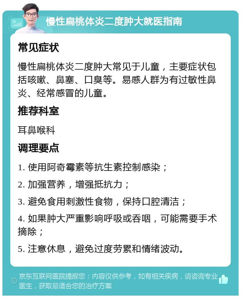 慢性扁桃体炎二度肿大就医指南 常见症状 慢性扁桃体炎二度肿大常见于儿童，主要症状包括咳嗽、鼻塞、口臭等。易感人群为有过敏性鼻炎、经常感冒的儿童。 推荐科室 耳鼻喉科 调理要点 1. 使用阿奇霉素等抗生素控制感染； 2. 加强营养，增强抵抗力； 3. 避免食用刺激性食物，保持口腔清洁； 4. 如果肿大严重影响呼吸或吞咽，可能需要手术摘除； 5. 注意休息，避免过度劳累和情绪波动。