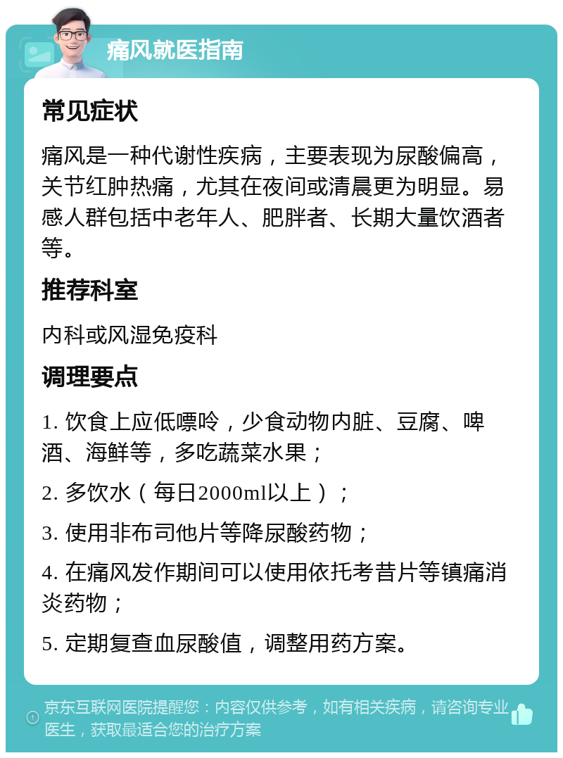 痛风就医指南 常见症状 痛风是一种代谢性疾病，主要表现为尿酸偏高，关节红肿热痛，尤其在夜间或清晨更为明显。易感人群包括中老年人、肥胖者、长期大量饮酒者等。 推荐科室 内科或风湿免疫科 调理要点 1. 饮食上应低嘌呤，少食动物内脏、豆腐、啤酒、海鲜等，多吃蔬菜水果； 2. 多饮水（每日2000ml以上）； 3. 使用非布司他片等降尿酸药物； 4. 在痛风发作期间可以使用依托考昔片等镇痛消炎药物； 5. 定期复查血尿酸值，调整用药方案。