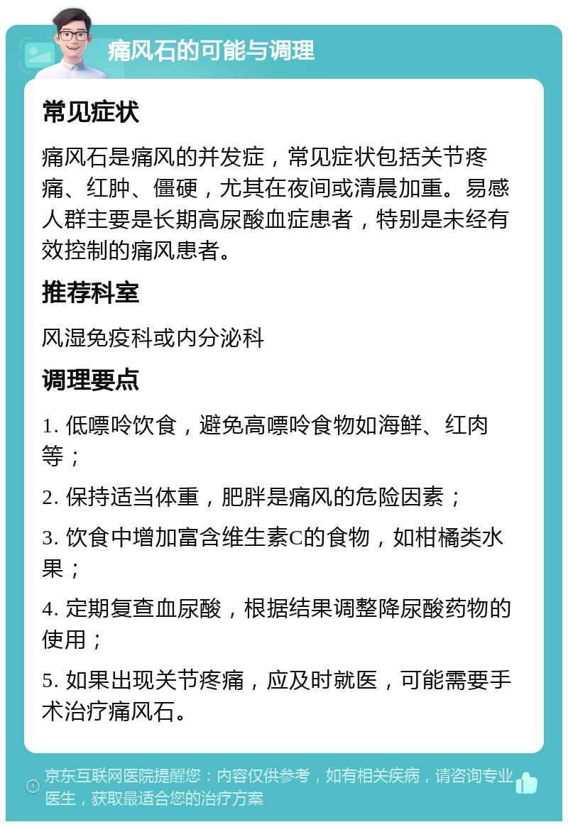 痛风石的可能与调理 常见症状 痛风石是痛风的并发症，常见症状包括关节疼痛、红肿、僵硬，尤其在夜间或清晨加重。易感人群主要是长期高尿酸血症患者，特别是未经有效控制的痛风患者。 推荐科室 风湿免疫科或内分泌科 调理要点 1. 低嘌呤饮食，避免高嘌呤食物如海鲜、红肉等； 2. 保持适当体重，肥胖是痛风的危险因素； 3. 饮食中增加富含维生素C的食物，如柑橘类水果； 4. 定期复查血尿酸，根据结果调整降尿酸药物的使用； 5. 如果出现关节疼痛，应及时就医，可能需要手术治疗痛风石。