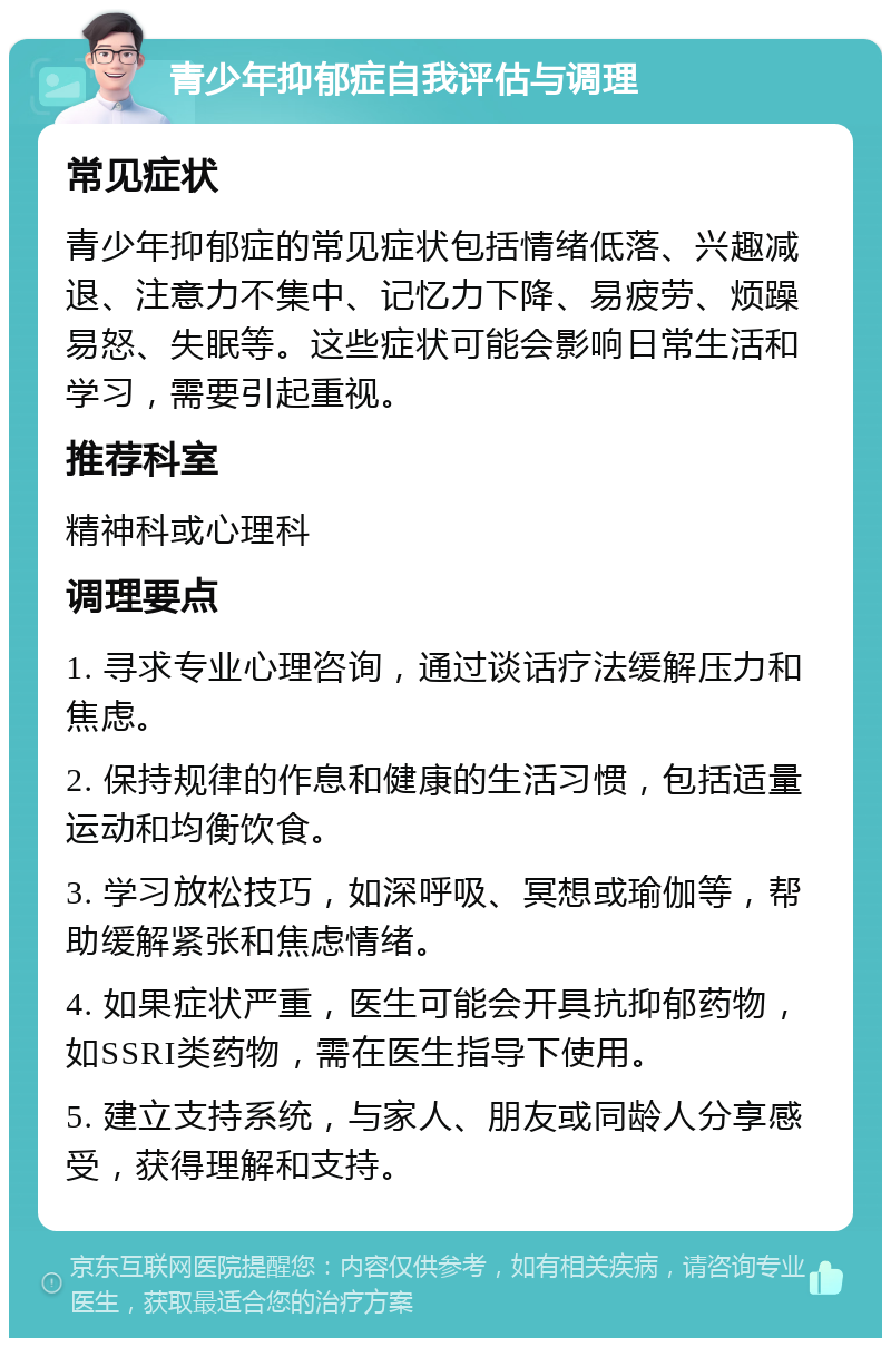 青少年抑郁症自我评估与调理 常见症状 青少年抑郁症的常见症状包括情绪低落、兴趣减退、注意力不集中、记忆力下降、易疲劳、烦躁易怒、失眠等。这些症状可能会影响日常生活和学习，需要引起重视。 推荐科室 精神科或心理科 调理要点 1. 寻求专业心理咨询，通过谈话疗法缓解压力和焦虑。 2. 保持规律的作息和健康的生活习惯，包括适量运动和均衡饮食。 3. 学习放松技巧，如深呼吸、冥想或瑜伽等，帮助缓解紧张和焦虑情绪。 4. 如果症状严重，医生可能会开具抗抑郁药物，如SSRI类药物，需在医生指导下使用。 5. 建立支持系统，与家人、朋友或同龄人分享感受，获得理解和支持。