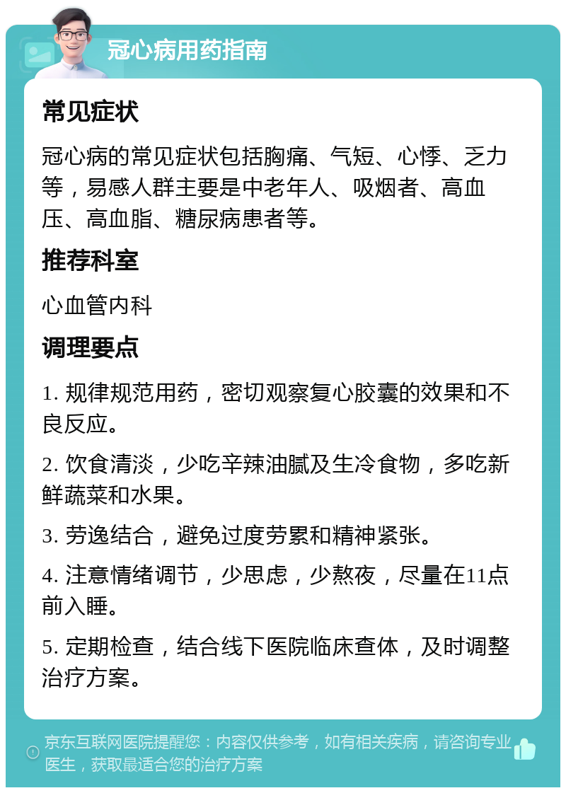 冠心病用药指南 常见症状 冠心病的常见症状包括胸痛、气短、心悸、乏力等，易感人群主要是中老年人、吸烟者、高血压、高血脂、糖尿病患者等。 推荐科室 心血管内科 调理要点 1. 规律规范用药，密切观察复心胶囊的效果和不良反应。 2. 饮食清淡，少吃辛辣油腻及生冷食物，多吃新鲜蔬菜和水果。 3. 劳逸结合，避免过度劳累和精神紧张。 4. 注意情绪调节，少思虑，少熬夜，尽量在11点前入睡。 5. 定期检查，结合线下医院临床查体，及时调整治疗方案。