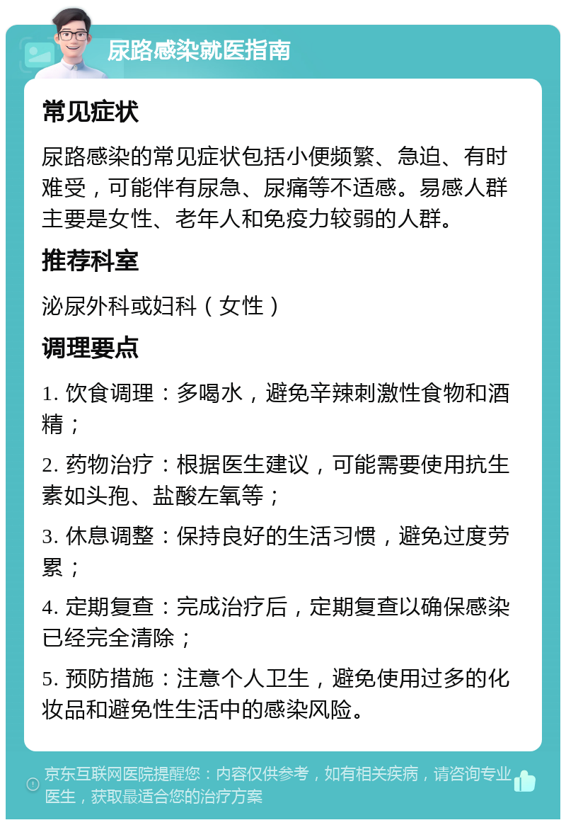 尿路感染就医指南 常见症状 尿路感染的常见症状包括小便频繁、急迫、有时难受，可能伴有尿急、尿痛等不适感。易感人群主要是女性、老年人和免疫力较弱的人群。 推荐科室 泌尿外科或妇科（女性） 调理要点 1. 饮食调理：多喝水，避免辛辣刺激性食物和酒精； 2. 药物治疗：根据医生建议，可能需要使用抗生素如头孢、盐酸左氧等； 3. 休息调整：保持良好的生活习惯，避免过度劳累； 4. 定期复查：完成治疗后，定期复查以确保感染已经完全清除； 5. 预防措施：注意个人卫生，避免使用过多的化妆品和避免性生活中的感染风险。