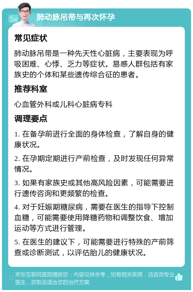 肺动脉吊带与再次怀孕 常见症状 肺动脉吊带是一种先天性心脏病，主要表现为呼吸困难、心悸、乏力等症状。易感人群包括有家族史的个体和某些遗传综合征的患者。 推荐科室 心血管外科或儿科心脏病专科 调理要点 1. 在备孕前进行全面的身体检查，了解自身的健康状况。 2. 在孕期定期进行产前检查，及时发现任何异常情况。 3. 如果有家族史或其他高风险因素，可能需要进行遗传咨询和更频繁的检查。 4. 对于妊娠期糖尿病，需要在医生的指导下控制血糖，可能需要使用降糖药物和调整饮食、增加运动等方式进行管理。 5. 在医生的建议下，可能需要进行特殊的产前筛查或诊断测试，以评估胎儿的健康状况。