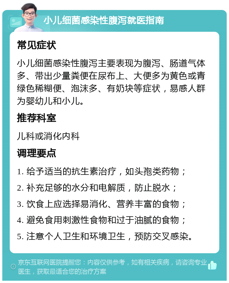 小儿细菌感染性腹泻就医指南 常见症状 小儿细菌感染性腹泻主要表现为腹泻、肠道气体多、带出少量粪便在尿布上、大便多为黄色或青绿色稀糊便、泡沫多、有奶块等症状，易感人群为婴幼儿和小儿。 推荐科室 儿科或消化内科 调理要点 1. 给予适当的抗生素治疗，如头孢类药物； 2. 补充足够的水分和电解质，防止脱水； 3. 饮食上应选择易消化、营养丰富的食物； 4. 避免食用刺激性食物和过于油腻的食物； 5. 注意个人卫生和环境卫生，预防交叉感染。