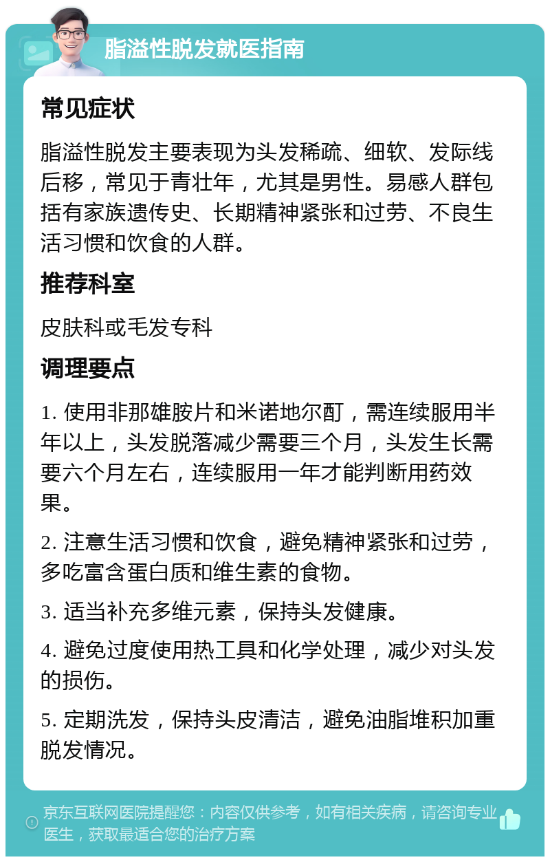 脂溢性脱发就医指南 常见症状 脂溢性脱发主要表现为头发稀疏、细软、发际线后移，常见于青壮年，尤其是男性。易感人群包括有家族遗传史、长期精神紧张和过劳、不良生活习惯和饮食的人群。 推荐科室 皮肤科或毛发专科 调理要点 1. 使用非那雄胺片和米诺地尔酊，需连续服用半年以上，头发脱落减少需要三个月，头发生长需要六个月左右，连续服用一年才能判断用药效果。 2. 注意生活习惯和饮食，避免精神紧张和过劳，多吃富含蛋白质和维生素的食物。 3. 适当补充多维元素，保持头发健康。 4. 避免过度使用热工具和化学处理，减少对头发的损伤。 5. 定期洗发，保持头皮清洁，避免油脂堆积加重脱发情况。