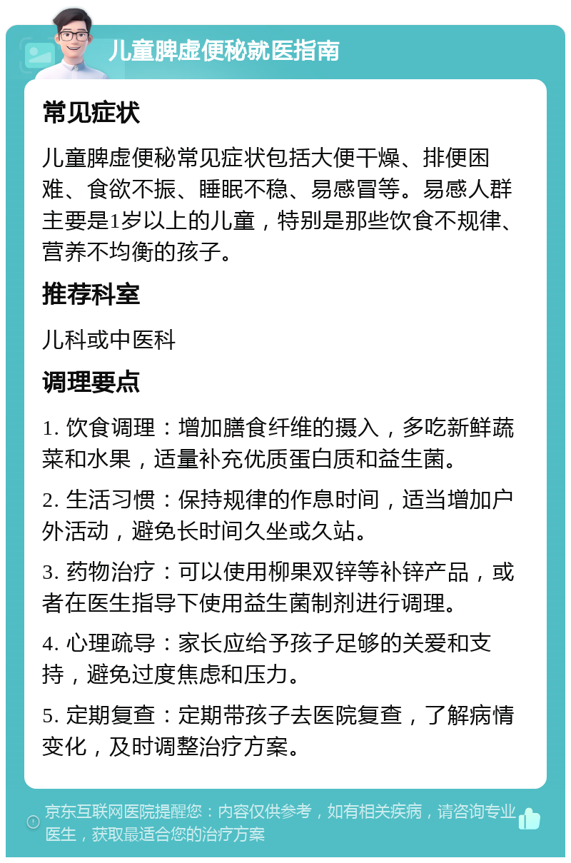 儿童脾虚便秘就医指南 常见症状 儿童脾虚便秘常见症状包括大便干燥、排便困难、食欲不振、睡眠不稳、易感冒等。易感人群主要是1岁以上的儿童，特别是那些饮食不规律、营养不均衡的孩子。 推荐科室 儿科或中医科 调理要点 1. 饮食调理：增加膳食纤维的摄入，多吃新鲜蔬菜和水果，适量补充优质蛋白质和益生菌。 2. 生活习惯：保持规律的作息时间，适当增加户外活动，避免长时间久坐或久站。 3. 药物治疗：可以使用柳果双锌等补锌产品，或者在医生指导下使用益生菌制剂进行调理。 4. 心理疏导：家长应给予孩子足够的关爱和支持，避免过度焦虑和压力。 5. 定期复查：定期带孩子去医院复查，了解病情变化，及时调整治疗方案。