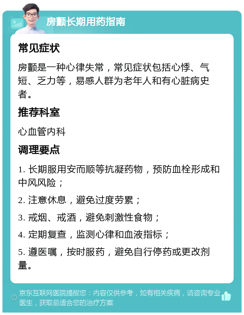 房颤长期用药指南 常见症状 房颤是一种心律失常，常见症状包括心悸、气短、乏力等，易感人群为老年人和有心脏病史者。 推荐科室 心血管内科 调理要点 1. 长期服用安而顺等抗凝药物，预防血栓形成和中风风险； 2. 注意休息，避免过度劳累； 3. 戒烟、戒酒，避免刺激性食物； 4. 定期复查，监测心律和血液指标； 5. 遵医嘱，按时服药，避免自行停药或更改剂量。