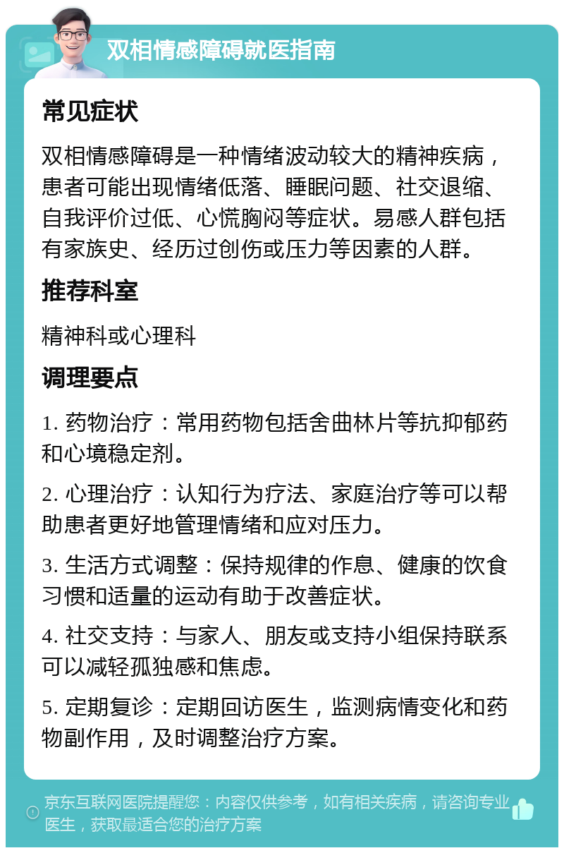 双相情感障碍就医指南 常见症状 双相情感障碍是一种情绪波动较大的精神疾病，患者可能出现情绪低落、睡眠问题、社交退缩、自我评价过低、心慌胸闷等症状。易感人群包括有家族史、经历过创伤或压力等因素的人群。 推荐科室 精神科或心理科 调理要点 1. 药物治疗：常用药物包括舍曲林片等抗抑郁药和心境稳定剂。 2. 心理治疗：认知行为疗法、家庭治疗等可以帮助患者更好地管理情绪和应对压力。 3. 生活方式调整：保持规律的作息、健康的饮食习惯和适量的运动有助于改善症状。 4. 社交支持：与家人、朋友或支持小组保持联系可以减轻孤独感和焦虑。 5. 定期复诊：定期回访医生，监测病情变化和药物副作用，及时调整治疗方案。