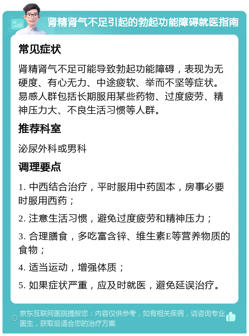 肾精肾气不足引起的勃起功能障碍就医指南 常见症状 肾精肾气不足可能导致勃起功能障碍，表现为无硬度、有心无力、中途疲软、举而不坚等症状。易感人群包括长期服用某些药物、过度疲劳、精神压力大、不良生活习惯等人群。 推荐科室 泌尿外科或男科 调理要点 1. 中西结合治疗，平时服用中药固本，房事必要时服用西药； 2. 注意生活习惯，避免过度疲劳和精神压力； 3. 合理膳食，多吃富含锌、维生素E等营养物质的食物； 4. 适当运动，增强体质； 5. 如果症状严重，应及时就医，避免延误治疗。