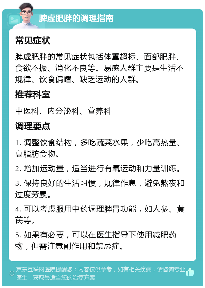 脾虚肥胖的调理指南 常见症状 脾虚肥胖的常见症状包括体重超标、面部肥胖、食欲不振、消化不良等。易感人群主要是生活不规律、饮食偏嗜、缺乏运动的人群。 推荐科室 中医科、内分泌科、营养科 调理要点 1. 调整饮食结构，多吃蔬菜水果，少吃高热量、高脂肪食物。 2. 增加运动量，适当进行有氧运动和力量训练。 3. 保持良好的生活习惯，规律作息，避免熬夜和过度劳累。 4. 可以考虑服用中药调理脾胃功能，如人参、黄芪等。 5. 如果有必要，可以在医生指导下使用减肥药物，但需注意副作用和禁忌症。