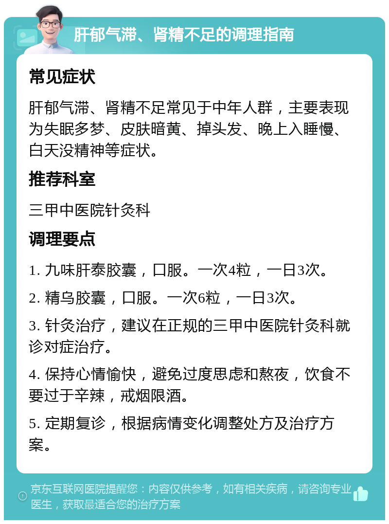 肝郁气滞、肾精不足的调理指南 常见症状 肝郁气滞、肾精不足常见于中年人群，主要表现为失眠多梦、皮肤暗黄、掉头发、晚上入睡慢、白天没精神等症状。 推荐科室 三甲中医院针灸科 调理要点 1. 九味肝泰胶囊，口服。一次4粒，一日3次。 2. 精乌胶囊，口服。一次6粒，一日3次。 3. 针灸治疗，建议在正规的三甲中医院针灸科就诊对症治疗。 4. 保持心情愉快，避免过度思虑和熬夜，饮食不要过于辛辣，戒烟限酒。 5. 定期复诊，根据病情变化调整处方及治疗方案。