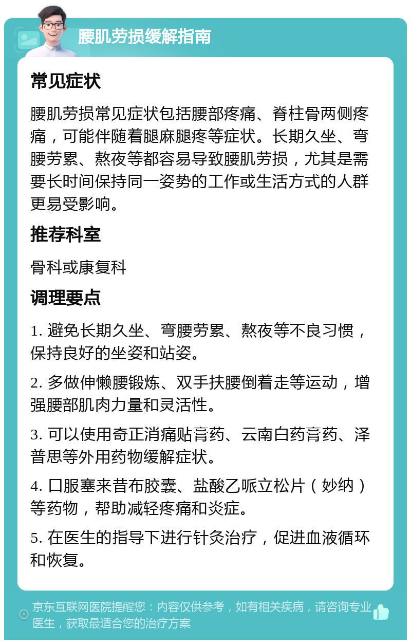 腰肌劳损缓解指南 常见症状 腰肌劳损常见症状包括腰部疼痛、脊柱骨两侧疼痛，可能伴随着腿麻腿疼等症状。长期久坐、弯腰劳累、熬夜等都容易导致腰肌劳损，尤其是需要长时间保持同一姿势的工作或生活方式的人群更易受影响。 推荐科室 骨科或康复科 调理要点 1. 避免长期久坐、弯腰劳累、熬夜等不良习惯，保持良好的坐姿和站姿。 2. 多做伸懒腰锻炼、双手扶腰倒着走等运动，增强腰部肌肉力量和灵活性。 3. 可以使用奇正消痛贴膏药、云南白药膏药、泽普思等外用药物缓解症状。 4. 口服塞来昔布胶囊、盐酸乙哌立松片（妙纳）等药物，帮助减轻疼痛和炎症。 5. 在医生的指导下进行针灸治疗，促进血液循环和恢复。