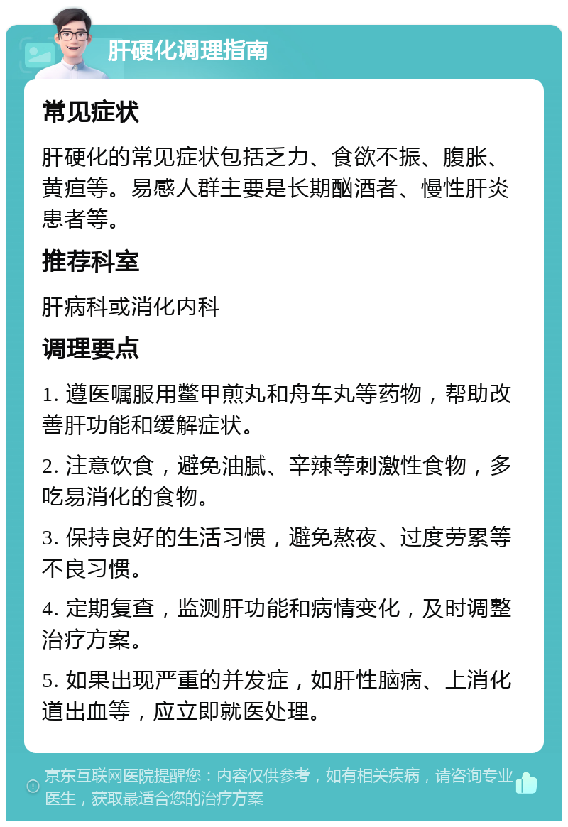 肝硬化调理指南 常见症状 肝硬化的常见症状包括乏力、食欲不振、腹胀、黄疸等。易感人群主要是长期酗酒者、慢性肝炎患者等。 推荐科室 肝病科或消化内科 调理要点 1. 遵医嘱服用鳖甲煎丸和舟车丸等药物，帮助改善肝功能和缓解症状。 2. 注意饮食，避免油腻、辛辣等刺激性食物，多吃易消化的食物。 3. 保持良好的生活习惯，避免熬夜、过度劳累等不良习惯。 4. 定期复查，监测肝功能和病情变化，及时调整治疗方案。 5. 如果出现严重的并发症，如肝性脑病、上消化道出血等，应立即就医处理。