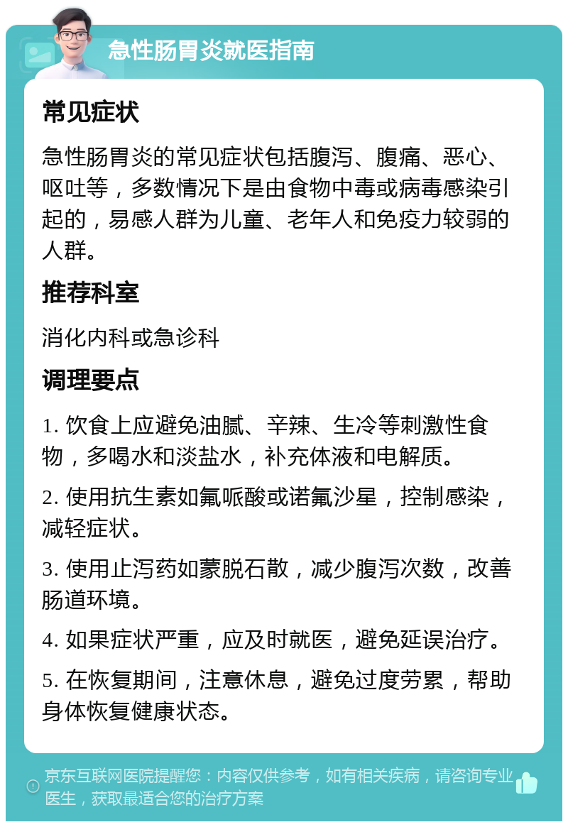 急性肠胃炎就医指南 常见症状 急性肠胃炎的常见症状包括腹泻、腹痛、恶心、呕吐等，多数情况下是由食物中毒或病毒感染引起的，易感人群为儿童、老年人和免疫力较弱的人群。 推荐科室 消化内科或急诊科 调理要点 1. 饮食上应避免油腻、辛辣、生冷等刺激性食物，多喝水和淡盐水，补充体液和电解质。 2. 使用抗生素如氟哌酸或诺氟沙星，控制感染，减轻症状。 3. 使用止泻药如蒙脱石散，减少腹泻次数，改善肠道环境。 4. 如果症状严重，应及时就医，避免延误治疗。 5. 在恢复期间，注意休息，避免过度劳累，帮助身体恢复健康状态。