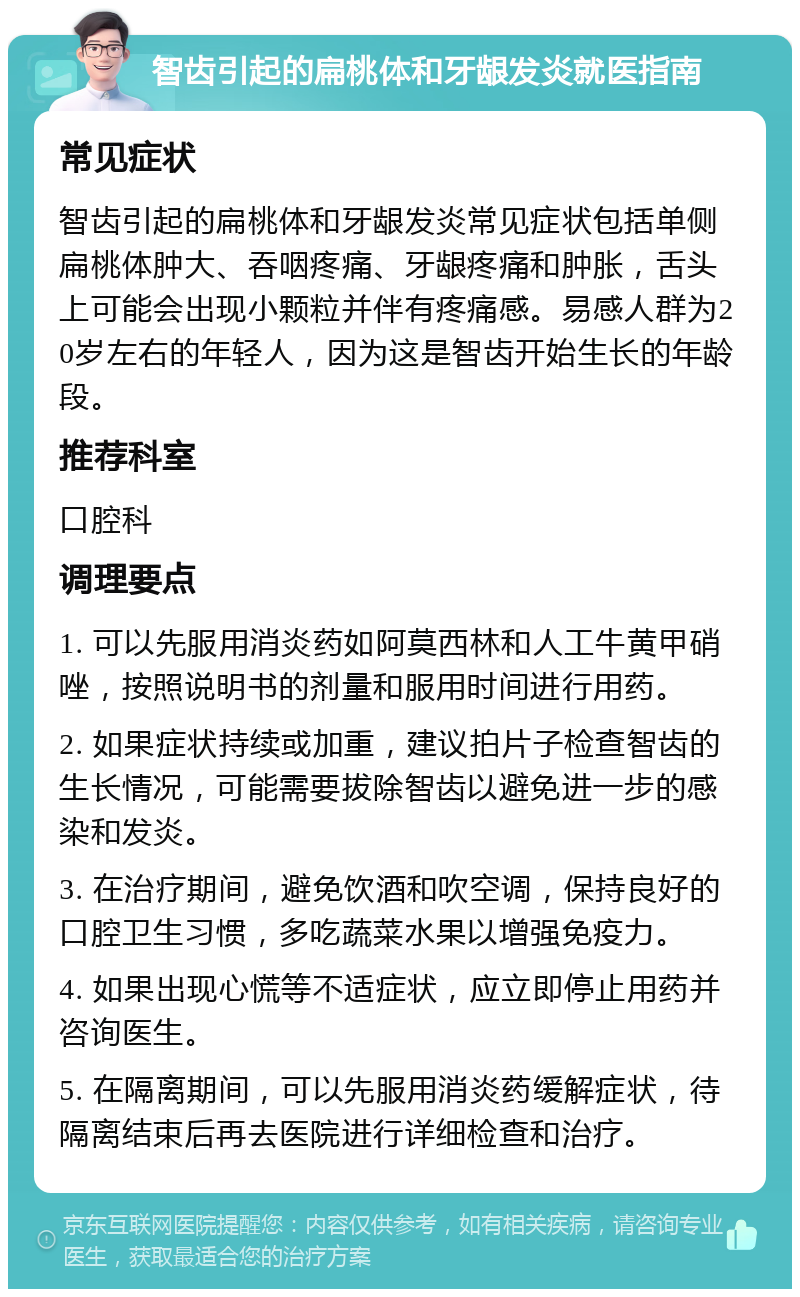 智齿引起的扁桃体和牙龈发炎就医指南 常见症状 智齿引起的扁桃体和牙龈发炎常见症状包括单侧扁桃体肿大、吞咽疼痛、牙龈疼痛和肿胀，舌头上可能会出现小颗粒并伴有疼痛感。易感人群为20岁左右的年轻人，因为这是智齿开始生长的年龄段。 推荐科室 口腔科 调理要点 1. 可以先服用消炎药如阿莫西林和人工牛黄甲硝唑，按照说明书的剂量和服用时间进行用药。 2. 如果症状持续或加重，建议拍片子检查智齿的生长情况，可能需要拔除智齿以避免进一步的感染和发炎。 3. 在治疗期间，避免饮酒和吹空调，保持良好的口腔卫生习惯，多吃蔬菜水果以增强免疫力。 4. 如果出现心慌等不适症状，应立即停止用药并咨询医生。 5. 在隔离期间，可以先服用消炎药缓解症状，待隔离结束后再去医院进行详细检查和治疗。