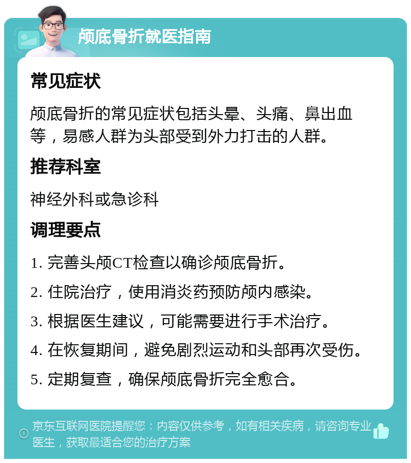 颅底骨折就医指南 常见症状 颅底骨折的常见症状包括头晕、头痛、鼻出血等，易感人群为头部受到外力打击的人群。 推荐科室 神经外科或急诊科 调理要点 1. 完善头颅CT检查以确诊颅底骨折。 2. 住院治疗，使用消炎药预防颅内感染。 3. 根据医生建议，可能需要进行手术治疗。 4. 在恢复期间，避免剧烈运动和头部再次受伤。 5. 定期复查，确保颅底骨折完全愈合。