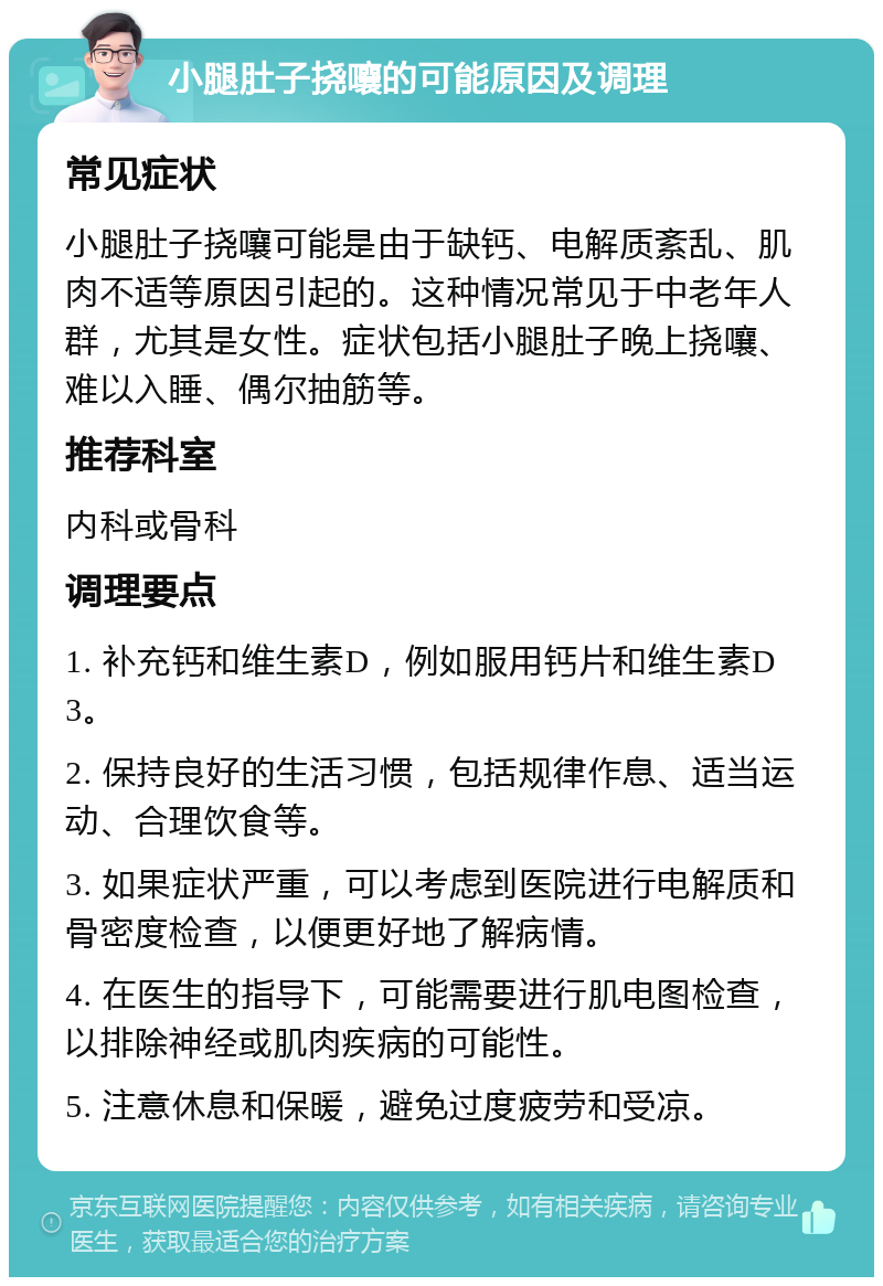 小腿肚子挠嚷的可能原因及调理 常见症状 小腿肚子挠嚷可能是由于缺钙、电解质紊乱、肌肉不适等原因引起的。这种情况常见于中老年人群，尤其是女性。症状包括小腿肚子晚上挠嚷、难以入睡、偶尔抽筋等。 推荐科室 内科或骨科 调理要点 1. 补充钙和维生素D，例如服用钙片和维生素D3。 2. 保持良好的生活习惯，包括规律作息、适当运动、合理饮食等。 3. 如果症状严重，可以考虑到医院进行电解质和骨密度检查，以便更好地了解病情。 4. 在医生的指导下，可能需要进行肌电图检查，以排除神经或肌肉疾病的可能性。 5. 注意休息和保暖，避免过度疲劳和受凉。