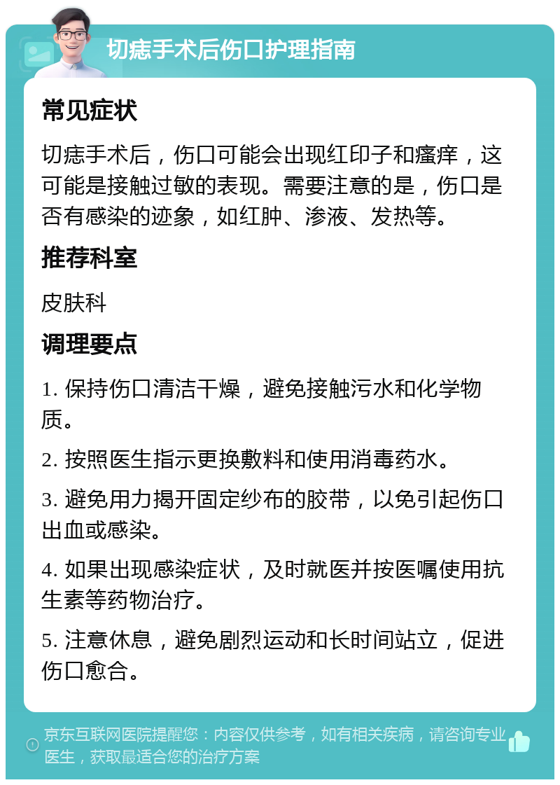 切痣手术后伤口护理指南 常见症状 切痣手术后，伤口可能会出现红印子和瘙痒，这可能是接触过敏的表现。需要注意的是，伤口是否有感染的迹象，如红肿、渗液、发热等。 推荐科室 皮肤科 调理要点 1. 保持伤口清洁干燥，避免接触污水和化学物质。 2. 按照医生指示更换敷料和使用消毒药水。 3. 避免用力揭开固定纱布的胶带，以免引起伤口出血或感染。 4. 如果出现感染症状，及时就医并按医嘱使用抗生素等药物治疗。 5. 注意休息，避免剧烈运动和长时间站立，促进伤口愈合。