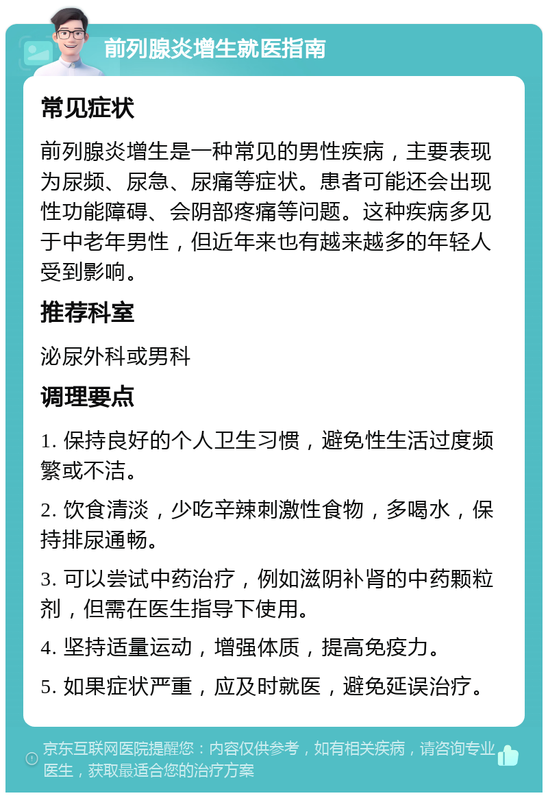 前列腺炎增生就医指南 常见症状 前列腺炎增生是一种常见的男性疾病，主要表现为尿频、尿急、尿痛等症状。患者可能还会出现性功能障碍、会阴部疼痛等问题。这种疾病多见于中老年男性，但近年来也有越来越多的年轻人受到影响。 推荐科室 泌尿外科或男科 调理要点 1. 保持良好的个人卫生习惯，避免性生活过度频繁或不洁。 2. 饮食清淡，少吃辛辣刺激性食物，多喝水，保持排尿通畅。 3. 可以尝试中药治疗，例如滋阴补肾的中药颗粒剂，但需在医生指导下使用。 4. 坚持适量运动，增强体质，提高免疫力。 5. 如果症状严重，应及时就医，避免延误治疗。