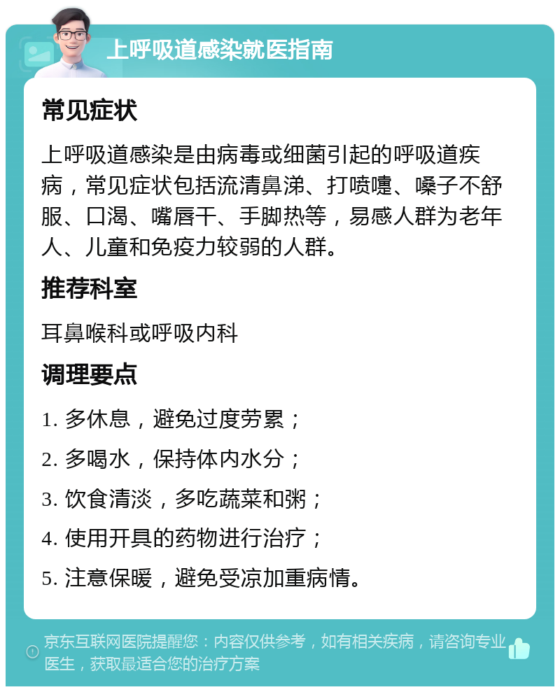 上呼吸道感染就医指南 常见症状 上呼吸道感染是由病毒或细菌引起的呼吸道疾病，常见症状包括流清鼻涕、打喷嚏、嗓子不舒服、口渴、嘴唇干、手脚热等，易感人群为老年人、儿童和免疫力较弱的人群。 推荐科室 耳鼻喉科或呼吸内科 调理要点 1. 多休息，避免过度劳累； 2. 多喝水，保持体内水分； 3. 饮食清淡，多吃蔬菜和粥； 4. 使用开具的药物进行治疗； 5. 注意保暖，避免受凉加重病情。