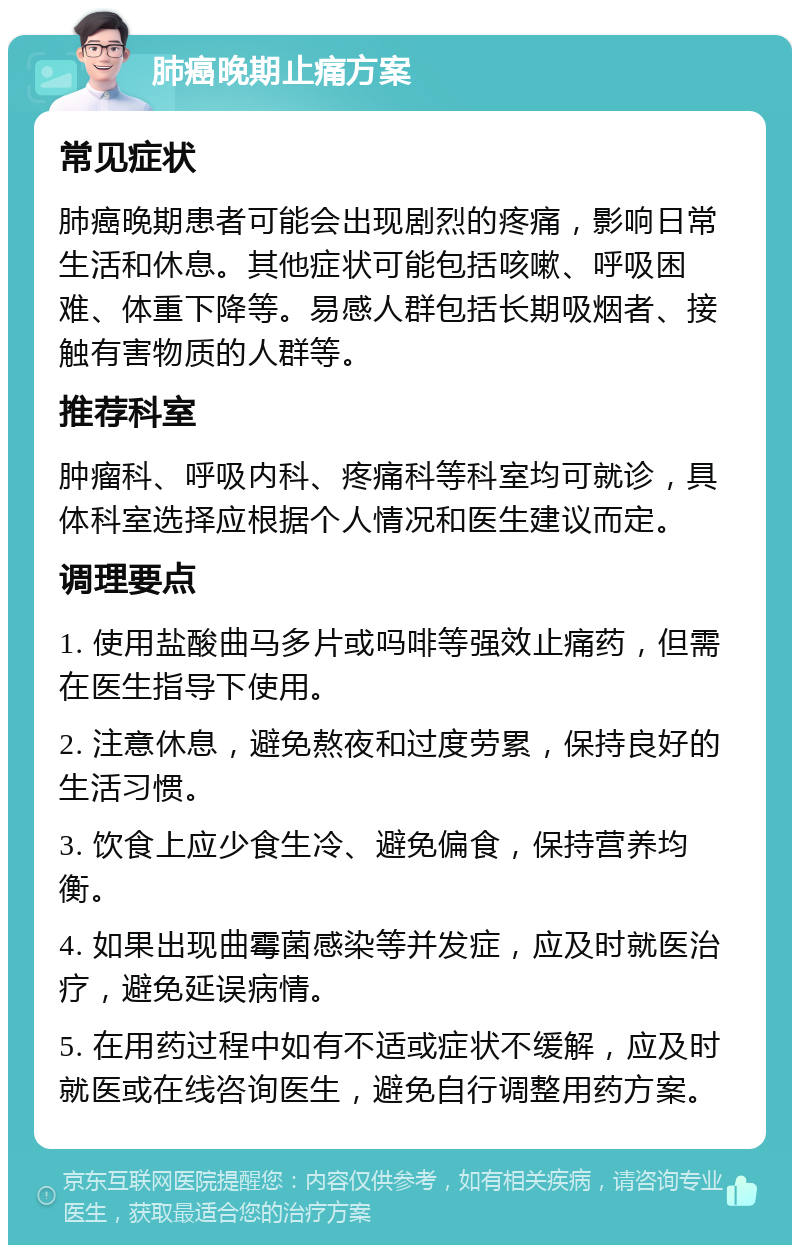 肺癌晚期止痛方案 常见症状 肺癌晚期患者可能会出现剧烈的疼痛，影响日常生活和休息。其他症状可能包括咳嗽、呼吸困难、体重下降等。易感人群包括长期吸烟者、接触有害物质的人群等。 推荐科室 肿瘤科、呼吸内科、疼痛科等科室均可就诊，具体科室选择应根据个人情况和医生建议而定。 调理要点 1. 使用盐酸曲马多片或吗啡等强效止痛药，但需在医生指导下使用。 2. 注意休息，避免熬夜和过度劳累，保持良好的生活习惯。 3. 饮食上应少食生冷、避免偏食，保持营养均衡。 4. 如果出现曲霉菌感染等并发症，应及时就医治疗，避免延误病情。 5. 在用药过程中如有不适或症状不缓解，应及时就医或在线咨询医生，避免自行调整用药方案。