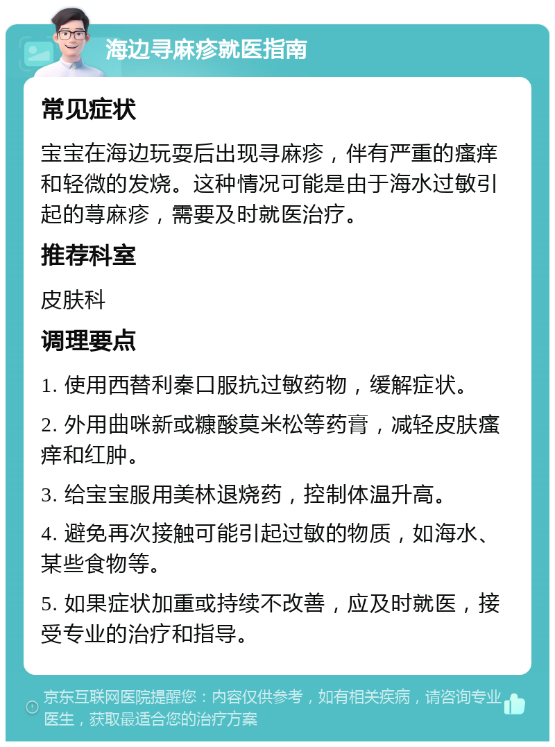 海边寻麻疹就医指南 常见症状 宝宝在海边玩耍后出现寻麻疹，伴有严重的瘙痒和轻微的发烧。这种情况可能是由于海水过敏引起的荨麻疹，需要及时就医治疗。 推荐科室 皮肤科 调理要点 1. 使用西替利秦口服抗过敏药物，缓解症状。 2. 外用曲咪新或糠酸莫米松等药膏，减轻皮肤瘙痒和红肿。 3. 给宝宝服用美林退烧药，控制体温升高。 4. 避免再次接触可能引起过敏的物质，如海水、某些食物等。 5. 如果症状加重或持续不改善，应及时就医，接受专业的治疗和指导。