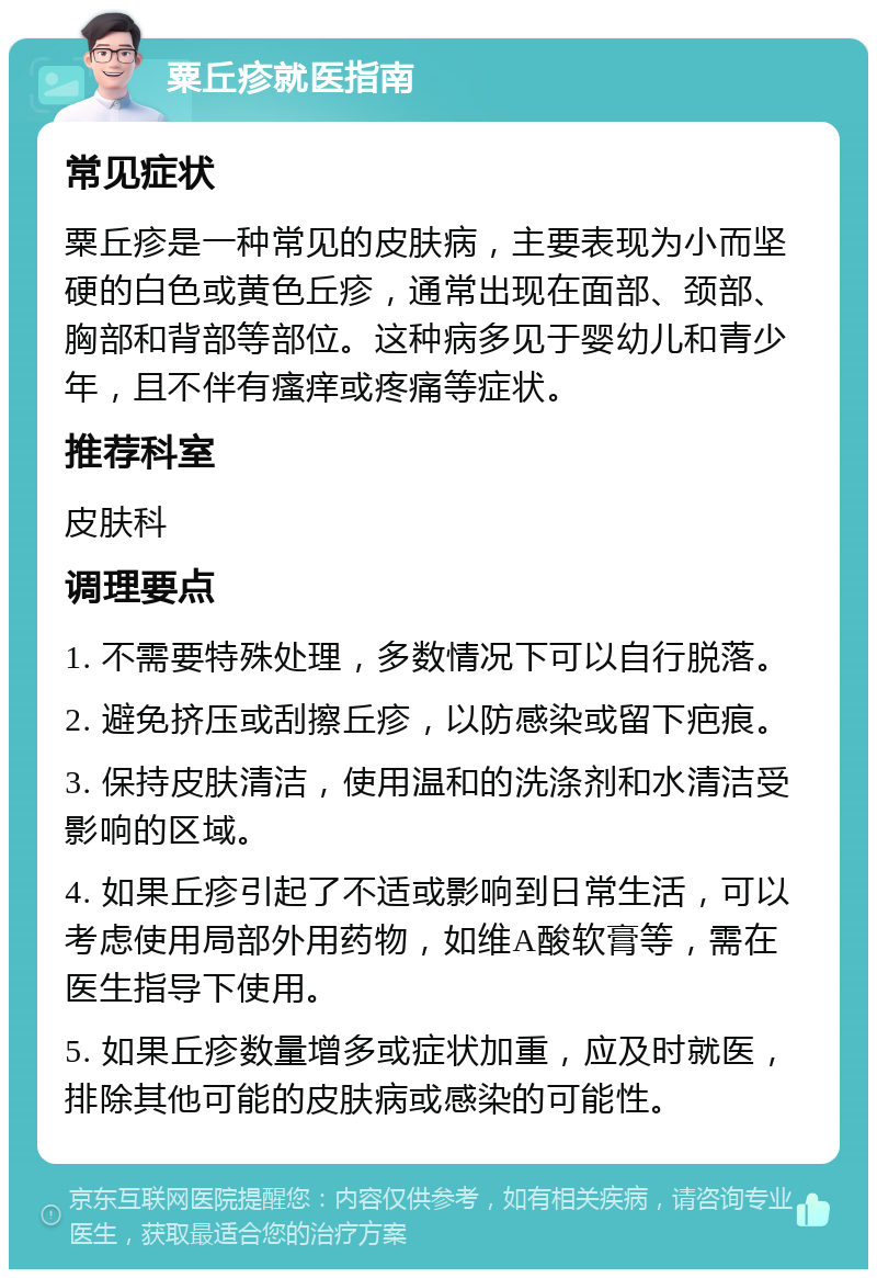 粟丘疹就医指南 常见症状 粟丘疹是一种常见的皮肤病，主要表现为小而坚硬的白色或黄色丘疹，通常出现在面部、颈部、胸部和背部等部位。这种病多见于婴幼儿和青少年，且不伴有瘙痒或疼痛等症状。 推荐科室 皮肤科 调理要点 1. 不需要特殊处理，多数情况下可以自行脱落。 2. 避免挤压或刮擦丘疹，以防感染或留下疤痕。 3. 保持皮肤清洁，使用温和的洗涤剂和水清洁受影响的区域。 4. 如果丘疹引起了不适或影响到日常生活，可以考虑使用局部外用药物，如维A酸软膏等，需在医生指导下使用。 5. 如果丘疹数量增多或症状加重，应及时就医，排除其他可能的皮肤病或感染的可能性。