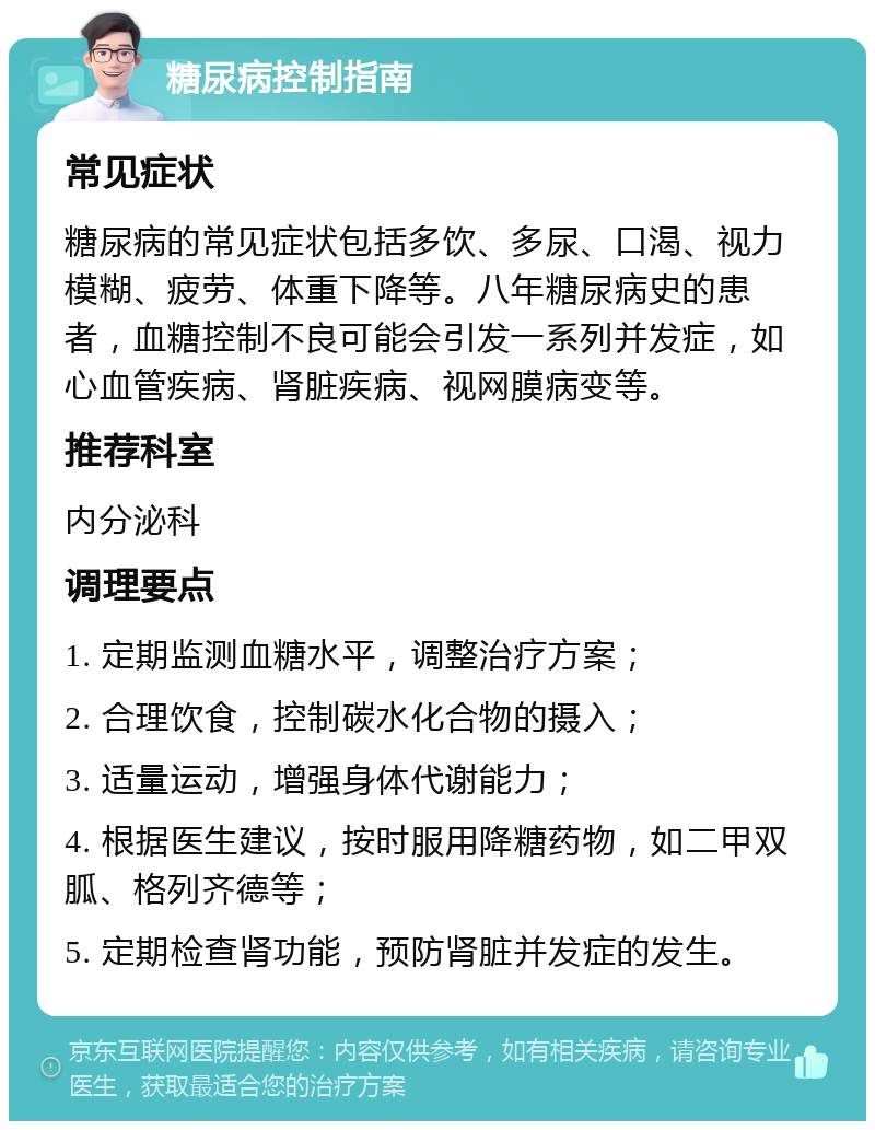 糖尿病控制指南 常见症状 糖尿病的常见症状包括多饮、多尿、口渴、视力模糊、疲劳、体重下降等。八年糖尿病史的患者，血糖控制不良可能会引发一系列并发症，如心血管疾病、肾脏疾病、视网膜病变等。 推荐科室 内分泌科 调理要点 1. 定期监测血糖水平，调整治疗方案； 2. 合理饮食，控制碳水化合物的摄入； 3. 适量运动，增强身体代谢能力； 4. 根据医生建议，按时服用降糖药物，如二甲双胍、格列齐德等； 5. 定期检查肾功能，预防肾脏并发症的发生。