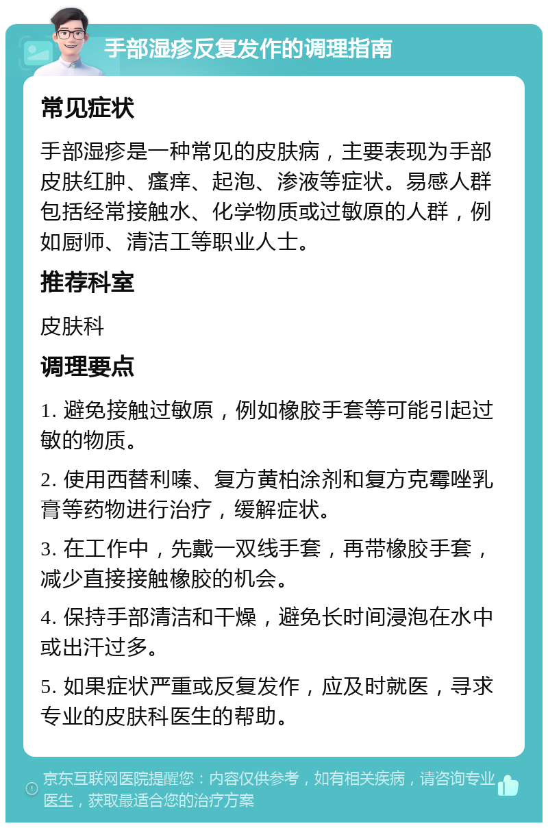 手部湿疹反复发作的调理指南 常见症状 手部湿疹是一种常见的皮肤病，主要表现为手部皮肤红肿、瘙痒、起泡、渗液等症状。易感人群包括经常接触水、化学物质或过敏原的人群，例如厨师、清洁工等职业人士。 推荐科室 皮肤科 调理要点 1. 避免接触过敏原，例如橡胶手套等可能引起过敏的物质。 2. 使用西替利嗪、复方黄柏涂剂和复方克霉唑乳膏等药物进行治疗，缓解症状。 3. 在工作中，先戴一双线手套，再带橡胶手套，减少直接接触橡胶的机会。 4. 保持手部清洁和干燥，避免长时间浸泡在水中或出汗过多。 5. 如果症状严重或反复发作，应及时就医，寻求专业的皮肤科医生的帮助。