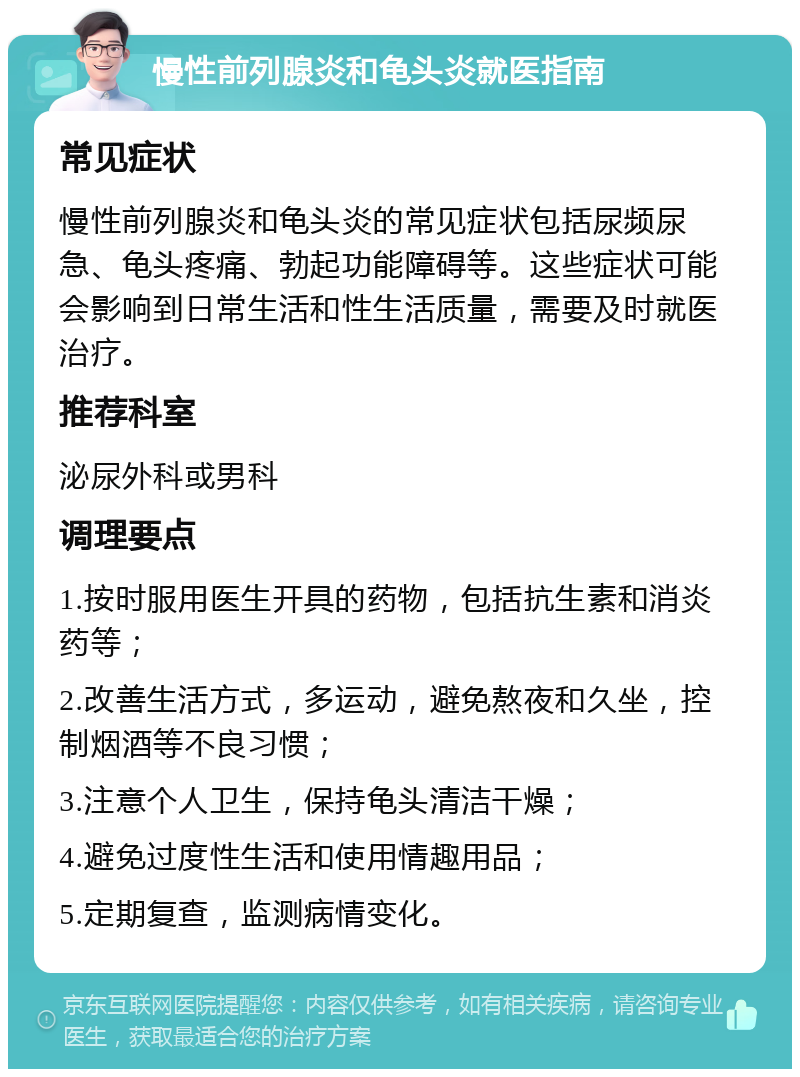 慢性前列腺炎和龟头炎就医指南 常见症状 慢性前列腺炎和龟头炎的常见症状包括尿频尿急、龟头疼痛、勃起功能障碍等。这些症状可能会影响到日常生活和性生活质量，需要及时就医治疗。 推荐科室 泌尿外科或男科 调理要点 1.按时服用医生开具的药物，包括抗生素和消炎药等； 2.改善生活方式，多运动，避免熬夜和久坐，控制烟酒等不良习惯； 3.注意个人卫生，保持龟头清洁干燥； 4.避免过度性生活和使用情趣用品； 5.定期复查，监测病情变化。