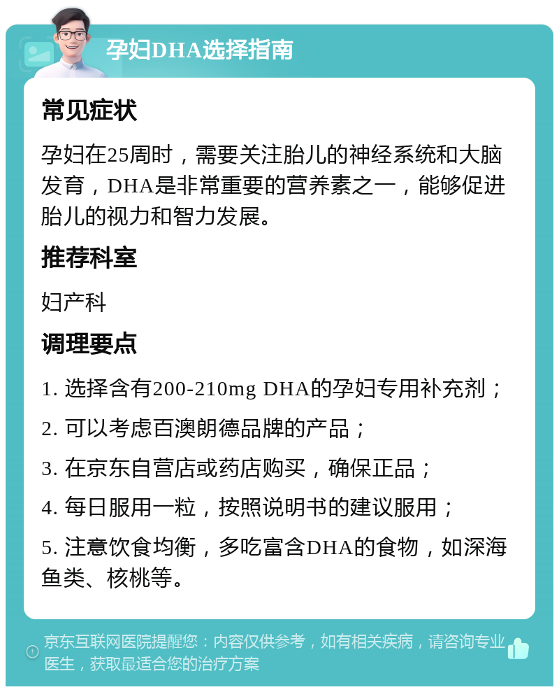 孕妇DHA选择指南 常见症状 孕妇在25周时，需要关注胎儿的神经系统和大脑发育，DHA是非常重要的营养素之一，能够促进胎儿的视力和智力发展。 推荐科室 妇产科 调理要点 1. 选择含有200-210mg DHA的孕妇专用补充剂； 2. 可以考虑百澳朗德品牌的产品； 3. 在京东自营店或药店购买，确保正品； 4. 每日服用一粒，按照说明书的建议服用； 5. 注意饮食均衡，多吃富含DHA的食物，如深海鱼类、核桃等。