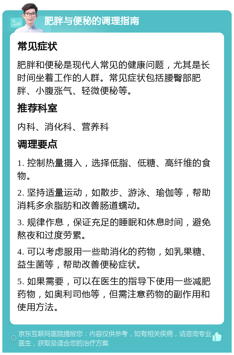 肥胖与便秘的调理指南 常见症状 肥胖和便秘是现代人常见的健康问题，尤其是长时间坐着工作的人群。常见症状包括腰臀部肥胖、小腹涨气、轻微便秘等。 推荐科室 内科、消化科、营养科 调理要点 1. 控制热量摄入，选择低脂、低糖、高纤维的食物。 2. 坚持适量运动，如散步、游泳、瑜伽等，帮助消耗多余脂肪和改善肠道蠕动。 3. 规律作息，保证充足的睡眠和休息时间，避免熬夜和过度劳累。 4. 可以考虑服用一些助消化的药物，如乳果糖、益生菌等，帮助改善便秘症状。 5. 如果需要，可以在医生的指导下使用一些减肥药物，如奥利司他等，但需注意药物的副作用和使用方法。