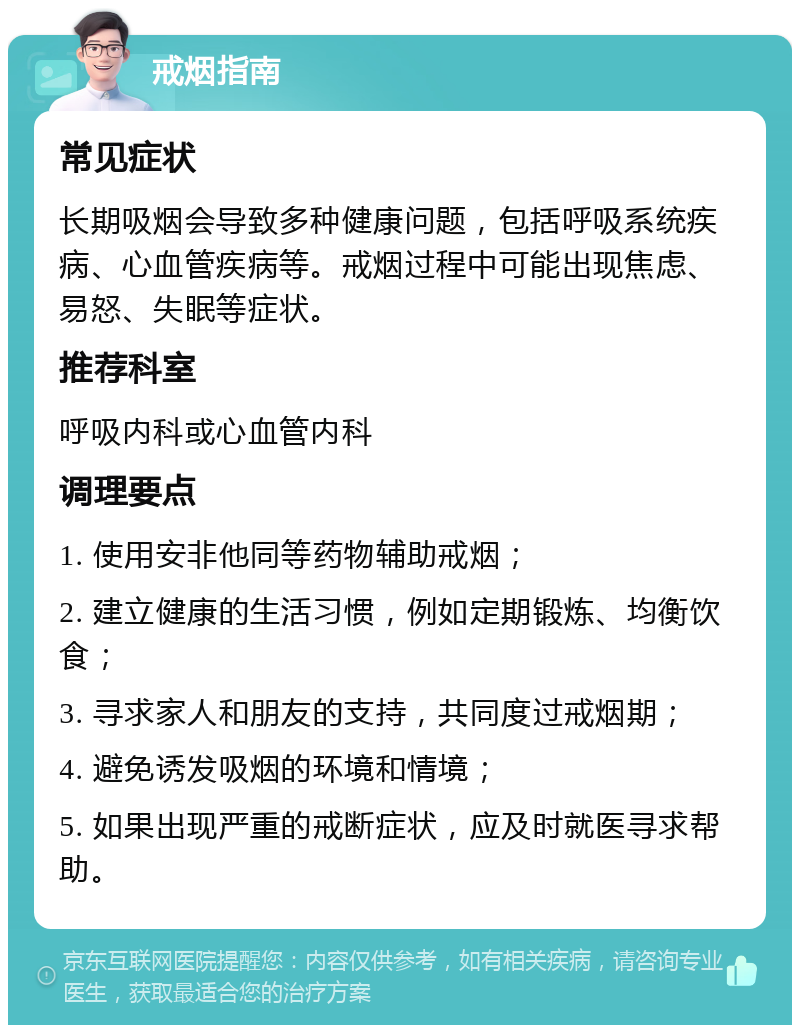 戒烟指南 常见症状 长期吸烟会导致多种健康问题，包括呼吸系统疾病、心血管疾病等。戒烟过程中可能出现焦虑、易怒、失眠等症状。 推荐科室 呼吸内科或心血管内科 调理要点 1. 使用安非他同等药物辅助戒烟； 2. 建立健康的生活习惯，例如定期锻炼、均衡饮食； 3. 寻求家人和朋友的支持，共同度过戒烟期； 4. 避免诱发吸烟的环境和情境； 5. 如果出现严重的戒断症状，应及时就医寻求帮助。