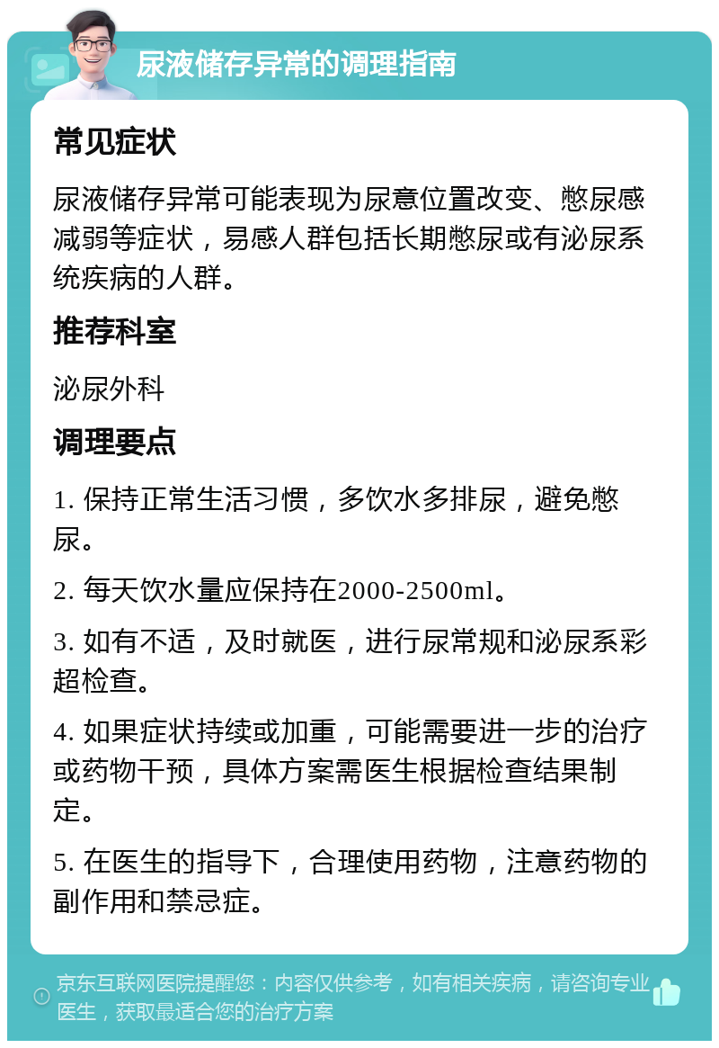 尿液储存异常的调理指南 常见症状 尿液储存异常可能表现为尿意位置改变、憋尿感减弱等症状，易感人群包括长期憋尿或有泌尿系统疾病的人群。 推荐科室 泌尿外科 调理要点 1. 保持正常生活习惯，多饮水多排尿，避免憋尿。 2. 每天饮水量应保持在2000-2500ml。 3. 如有不适，及时就医，进行尿常规和泌尿系彩超检查。 4. 如果症状持续或加重，可能需要进一步的治疗或药物干预，具体方案需医生根据检查结果制定。 5. 在医生的指导下，合理使用药物，注意药物的副作用和禁忌症。