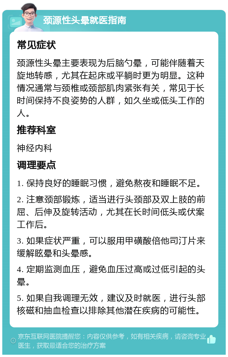 颈源性头晕就医指南 常见症状 颈源性头晕主要表现为后脑勺晕，可能伴随着天旋地转感，尤其在起床或平躺时更为明显。这种情况通常与颈椎或颈部肌肉紧张有关，常见于长时间保持不良姿势的人群，如久坐或低头工作的人。 推荐科室 神经内科 调理要点 1. 保持良好的睡眠习惯，避免熬夜和睡眠不足。 2. 注意颈部锻炼，适当进行头颈部及双上肢的前屈、后伸及旋转活动，尤其在长时间低头或伏案工作后。 3. 如果症状严重，可以服用甲磺酸倍他司汀片来缓解眩晕和头晕感。 4. 定期监测血压，避免血压过高或过低引起的头晕。 5. 如果自我调理无效，建议及时就医，进行头部核磁和抽血检查以排除其他潜在疾病的可能性。