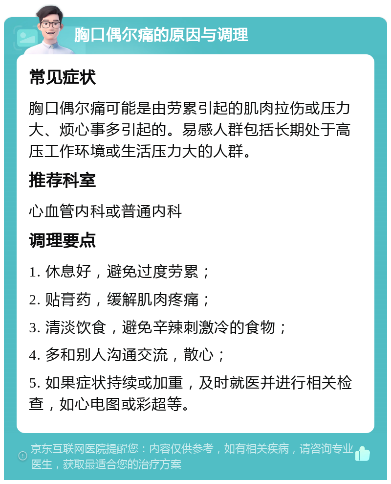 胸口偶尔痛的原因与调理 常见症状 胸口偶尔痛可能是由劳累引起的肌肉拉伤或压力大、烦心事多引起的。易感人群包括长期处于高压工作环境或生活压力大的人群。 推荐科室 心血管内科或普通内科 调理要点 1. 休息好，避免过度劳累； 2. 贴膏药，缓解肌肉疼痛； 3. 清淡饮食，避免辛辣刺激冷的食物； 4. 多和别人沟通交流，散心； 5. 如果症状持续或加重，及时就医并进行相关检查，如心电图或彩超等。