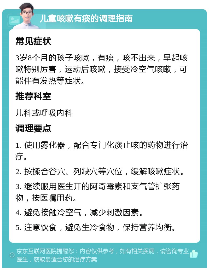 儿童咳嗽有痰的调理指南 常见症状 3岁8个月的孩子咳嗽，有痰，咳不出来，早起咳嗽特别厉害，运动后咳嗽，接受冷空气咳嗽，可能伴有发热等症状。 推荐科室 儿科或呼吸内科 调理要点 1. 使用雾化器，配合专门化痰止咳的药物进行治疗。 2. 按揉合谷穴、列缺穴等穴位，缓解咳嗽症状。 3. 继续服用医生开的阿奇霉素和支气管扩张药物，按医嘱用药。 4. 避免接触冷空气，减少刺激因素。 5. 注意饮食，避免生冷食物，保持营养均衡。