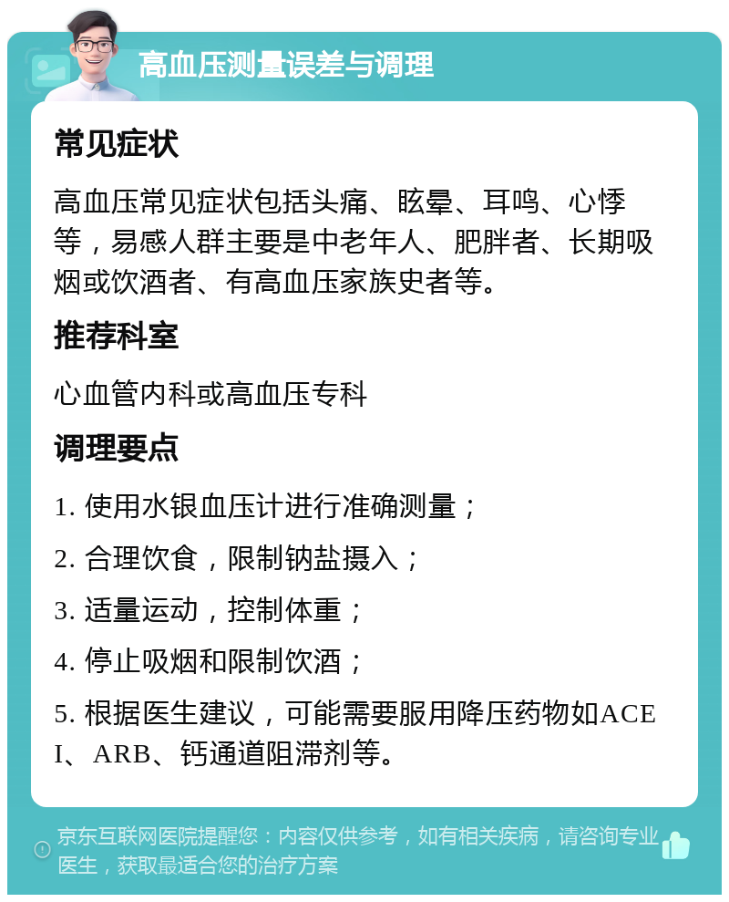 高血压测量误差与调理 常见症状 高血压常见症状包括头痛、眩晕、耳鸣、心悸等，易感人群主要是中老年人、肥胖者、长期吸烟或饮酒者、有高血压家族史者等。 推荐科室 心血管内科或高血压专科 调理要点 1. 使用水银血压计进行准确测量； 2. 合理饮食，限制钠盐摄入； 3. 适量运动，控制体重； 4. 停止吸烟和限制饮酒； 5. 根据医生建议，可能需要服用降压药物如ACEI、ARB、钙通道阻滞剂等。