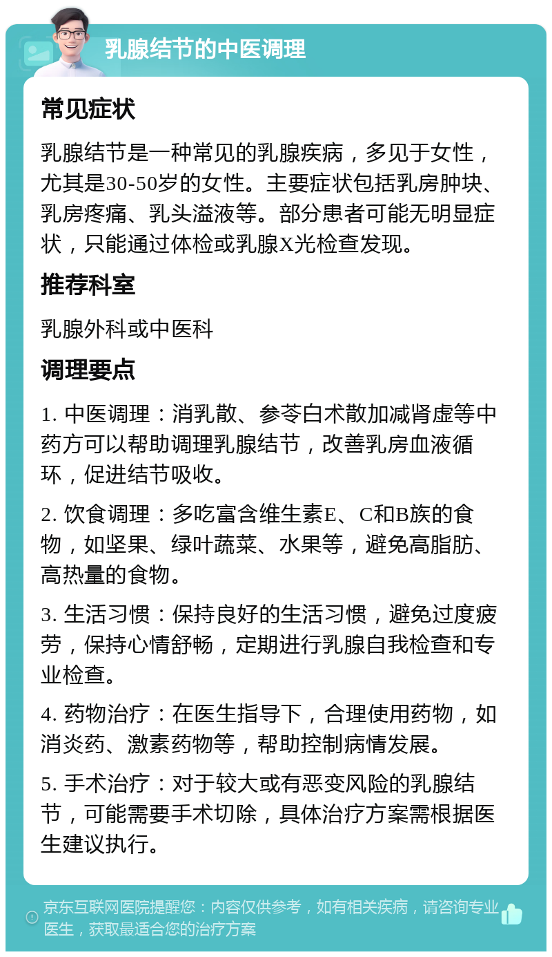 乳腺结节的中医调理 常见症状 乳腺结节是一种常见的乳腺疾病，多见于女性，尤其是30-50岁的女性。主要症状包括乳房肿块、乳房疼痛、乳头溢液等。部分患者可能无明显症状，只能通过体检或乳腺X光检查发现。 推荐科室 乳腺外科或中医科 调理要点 1. 中医调理：消乳散、参苓白术散加减肾虚等中药方可以帮助调理乳腺结节，改善乳房血液循环，促进结节吸收。 2. 饮食调理：多吃富含维生素E、C和B族的食物，如坚果、绿叶蔬菜、水果等，避免高脂肪、高热量的食物。 3. 生活习惯：保持良好的生活习惯，避免过度疲劳，保持心情舒畅，定期进行乳腺自我检查和专业检查。 4. 药物治疗：在医生指导下，合理使用药物，如消炎药、激素药物等，帮助控制病情发展。 5. 手术治疗：对于较大或有恶变风险的乳腺结节，可能需要手术切除，具体治疗方案需根据医生建议执行。