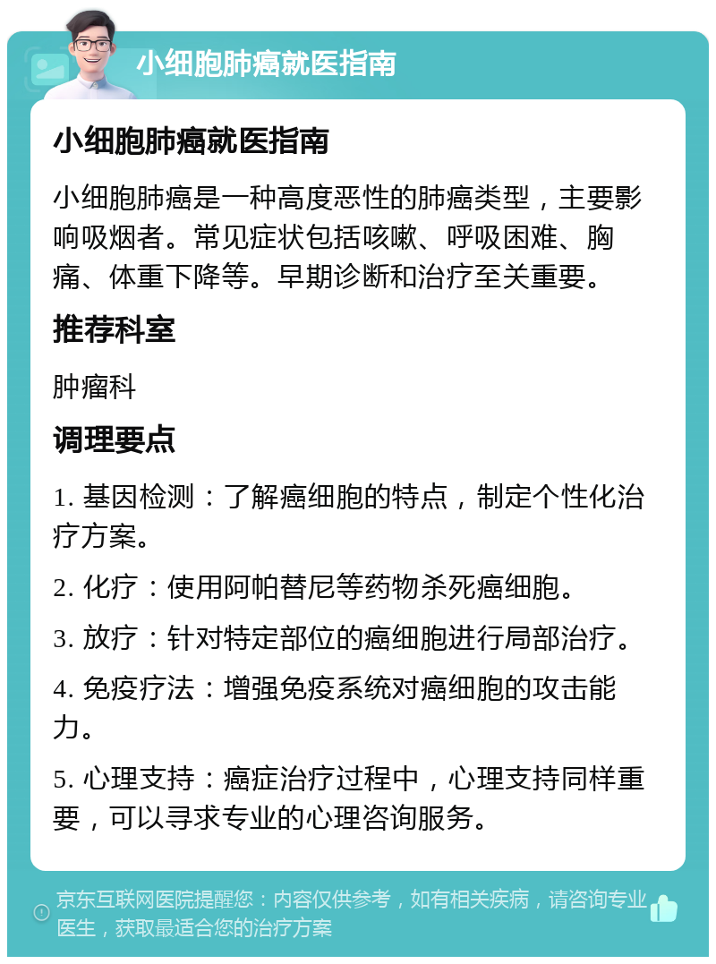 小细胞肺癌就医指南 小细胞肺癌就医指南 小细胞肺癌是一种高度恶性的肺癌类型，主要影响吸烟者。常见症状包括咳嗽、呼吸困难、胸痛、体重下降等。早期诊断和治疗至关重要。 推荐科室 肿瘤科 调理要点 1. 基因检测：了解癌细胞的特点，制定个性化治疗方案。 2. 化疗：使用阿帕替尼等药物杀死癌细胞。 3. 放疗：针对特定部位的癌细胞进行局部治疗。 4. 免疫疗法：增强免疫系统对癌细胞的攻击能力。 5. 心理支持：癌症治疗过程中，心理支持同样重要，可以寻求专业的心理咨询服务。