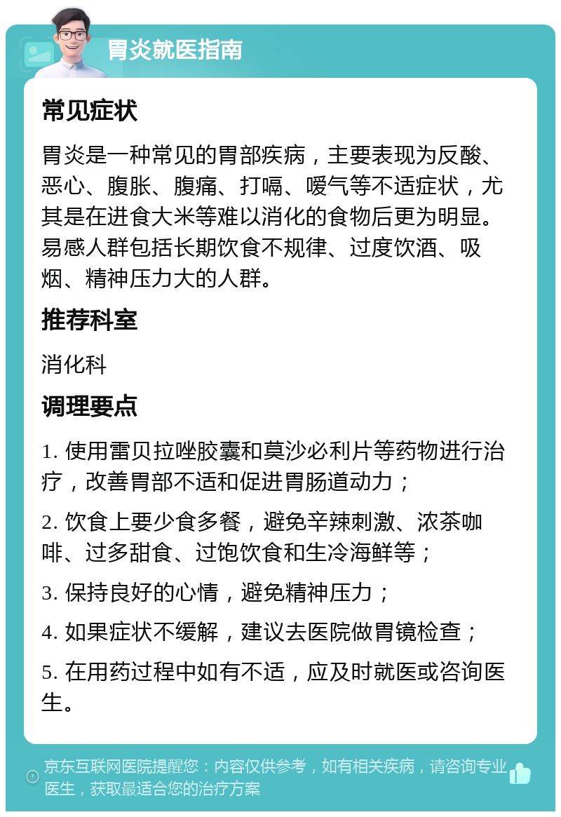 胃炎就医指南 常见症状 胃炎是一种常见的胃部疾病，主要表现为反酸、恶心、腹胀、腹痛、打嗝、嗳气等不适症状，尤其是在进食大米等难以消化的食物后更为明显。易感人群包括长期饮食不规律、过度饮酒、吸烟、精神压力大的人群。 推荐科室 消化科 调理要点 1. 使用雷贝拉唑胶囊和莫沙必利片等药物进行治疗，改善胃部不适和促进胃肠道动力； 2. 饮食上要少食多餐，避免辛辣刺激、浓茶咖啡、过多甜食、过饱饮食和生冷海鲜等； 3. 保持良好的心情，避免精神压力； 4. 如果症状不缓解，建议去医院做胃镜检查； 5. 在用药过程中如有不适，应及时就医或咨询医生。