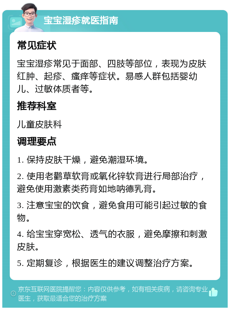 宝宝湿疹就医指南 常见症状 宝宝湿疹常见于面部、四肢等部位，表现为皮肤红肿、起疹、瘙痒等症状。易感人群包括婴幼儿、过敏体质者等。 推荐科室 儿童皮肤科 调理要点 1. 保持皮肤干燥，避免潮湿环境。 2. 使用老鹳草软膏或氧化锌软膏进行局部治疗，避免使用激素类药膏如地呐德乳膏。 3. 注意宝宝的饮食，避免食用可能引起过敏的食物。 4. 给宝宝穿宽松、透气的衣服，避免摩擦和刺激皮肤。 5. 定期复诊，根据医生的建议调整治疗方案。